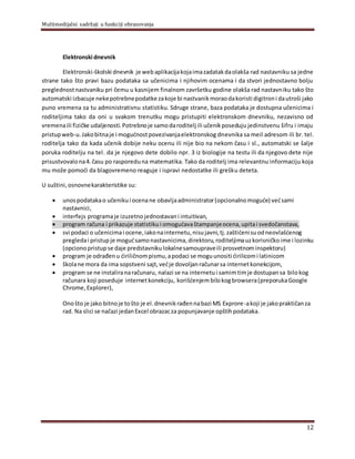 Multimedijalni sadržaji u funkciji obrazovanja
12
Elektronski dnevnik
Elektronski-školski dnevnik je webaplikacijakojaimazadatakdaolakša rad nastavniku sa jedne
strane tako što pravi bazu podataka sa učenicima i njihovim ocenama i da stvori jednostavno bolju
preglednostnastvaniku pri čemu u kasnijem finalnom završetku godine olakša rad nastavniku tako što
automatski izbacuje nekepotrebnepodatke zakoje bi nastvanikmoraodakoristi digitroni dautroši jako
puno vremena za tu administrativnu statistiku. Sdruge strane, baza podataka je dostupna učenicima i
roditeljima tako da oni u svakom trenutku mogu pristupiti elektronskom dnevniku, nezavisno od
vremenaili fizičke udaljenosti.Potrebnoje samodaroditelj ili učenikposeduju jedinstvenu šifru i imaju
pristupweb-u. Jakobitnaje i mogućnostpovezivanjaelektronskog dnevnika sa meil adresom ili br. tel.
roditelja tako da kada učenik dobije neku ocenu ili nije bio na nekom času i sl., automatski se šalje
poruka roditelju na tel. da je njegovo dete dobilo npr. 3 iz biologije na testu ili da njegovo dete nije
prisustvovalona4. času po rasporeduna matematika. Tako da roditelj ima relevantnu informaciju koja
mu može pomoći da blagovremeno reaguje i ispravi nedostatke ili grešku deteta.
U suštini,osnovnekarakteristike su:
 unospodatakao učeniku i ocenane obavljaadministrator(opcionalno moguće) većsami
nastavnici,
 interfejs programaje izuzetno jednostavan i intuitivan,
 program računa i prikazuje statistiku i omogućavaštampanjeocena,upitai svedočanstava,
 svi podaci o učenicimai ocene,iakonainternetu,nisujavni,tj.zaštićenisuodneovlašćenog
pregledai pristupje mogućsamonastavnicima,direktoru,roditeljimauzkorisničko ime i lozinku
(opciono pristup se daje predstavniku lokalnesamoupraveili prosvetnominspektoru)
 program je odrađen u ćiriličnompismu,apodaci se moguunositi ćirilicomi latinicom
 školane mora da ima sopstveni sajt,većje dovoljanračunarsa internetkonekcijom,
 program se ne instaliranaračunaru, nalazi se na internetu i samimtimje dostupan sa bilokog
računara koji poseduje internetkonekciju, korišćenjembilokogbrowsera(preporukaGoogle
Chrome,Explorer),
Onošto je jako bitnoje tošto je el.dnevnikrađennabazi MS Exprore-akoji je jakopraktičanza
rad. Na slici se načazi jedanExcel obrazacza popunjavanje opštihpodataka.
 