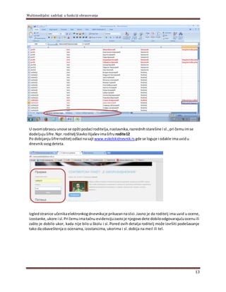 Multimedijalni sadržaji u funkciji obrazovanja
13
U ovomobrascuunose se opšti podaci roditelja,nastavnika,razrednihstarešine i sl.,pri čemuimse
dodeljujušifre.Npr.roditelj SlavkoIlijaševimašifru rodite12
Po dobijanjušifreroditelj odlazi nasajt www.eskolskidnevnik.rs gde se loguje i odakle imauvidu
dnevniksvogdeteta.
Izgledstranice učenikaelektronkogdnevnikaje prikazannaslici.Jasno je da roditelj ima uvid u ocene,
izostanke,ukore i sl.Pri čemuimatačnu evidencijuzastoje njegovodete dobiloodgovarajućuocenuili
zašto je dobilo ukor, kada nije bilo u školu i sl. Pored ovih detalja roditelj može izvršiti podešavanje
tako da obaveštenja o ocenama, izostancima, ukorima i sl. dobija na meil ili tel.
 