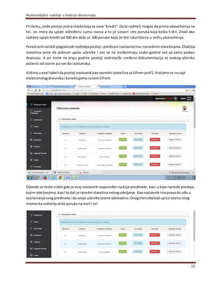 Multimedijalni sadržaji u funkciji obrazovanja
15
Pri čemu, ovde postoji jednastavkakojase zove “kredit”.Da bi roditelj mogao da prima obaveštenja na
tel. on mora da uplati određenu sumu novca a to je ustavri sms poruka koja košta 5 din. Znači ako
roditelj uplati kredit od 500 din dobi ce 100 poruke koje će biti iskorišćene u svrhu obaveštenja.
Poredovihvelikihpogodnosti roditeljapostoji i prednostnastavnicimai razrednimstarešinama.Olakšica
starešina jeste da jednom upiše učenike I oni se ne evidentiraju svake godine već se samo podaci
dopisuju. A pri tome na kraju godine postoji statistaički sređena dokumentacija za svakog učenika
počevši od ocene pa sve do izostanaka.
Vidimouexel tabelidapostoji nastvanikkaorazredni starešinasašifromprof1.Vraćamose na sajt
elektronskogdnevnikai konektujemo satomšifrom.
Odavde se može videti gde je ovaj nastavnikraspoređennakoje predmete, kaoi ukoje razrede predaje,
kojimodeljenjima, kaoi todali je razedni starešinanekogodeljenje. Kaonastavnik imapravada uđe u
ocenjivanjesvogpredmetai da svoje učenikeocene adekvatno.Onogtrenutkakadupiše ocenuistog
momentaroditeljustiže poruka nameil i tel.
 