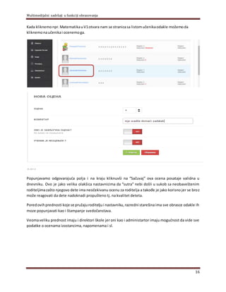 Multimedijalni sadržaji u funkciji obrazovanja
16
Kada kliknemonpr.MatematikauV1otvara nam se stranicasa listomučenikaodakle možemoda
kliknemonaučenikai ocenemoga.
Popunjavamo odgovarajuća polja i na kraju kliknuvši na “Sačuvaj” ova ocena posataje validna u
dnevniku. Ovo je jako velika olakšica nastavnicima da “sutra” nebi došli u sukob sa neobaveštenim
roditeljimazašto njegovo dete ima neočekivanu ocenu za roditelja a takođe je jako korisno jer se broz
može reagovati da dete nadoknadi propušteno tj. na kvalitet deteta.
Poredovihprednosti koje se pružajuroditeljui nastavniku,razredni starešina ima sve obrasce odakle ih
moze popunjavati kao i štampanje svedočanstava.
Veomaveliku prednost imaju i direktori škole jer oni kao i administartor imaju mogućnost da vide sve
podatke o ocenama izostancima, napomenama i sl.
 