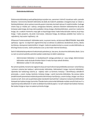 Multimedijalni sadržaji u funkciji obrazovanja
17
Elektrobnska biblioteka
Elektronskabibliotekaje webaplikacijakojanajedannov, savremen i tehniči inovativan način, pomaže
školama i korisnicima školskih biblioteka da dođu do traženih podataka o knjigama koje se nalaze u
školskoj biblioteci,date naslove rezervišuputeminterneta, koristeći računarili mobilni telefon.Sadruge
strane koja je možda još i važnija, omogućava školama, odnosno školskim biblotekarima da prate
kretanje svake knjige,daimajutačne podatke o broju knjiga u školskoj biblioteci, autorima i naslovima
knjiga, da u svakom momentu znaju gde se koja knjiga nalazi i kada treba da bude vraćena, ko je koju
knjigu i kada pozajmio, da prate rezervacije, izdavanje knjiga, da dobijaju podatke koji naslovi su
najtraženiji, koji autori najčitaniji, i dr.
Efikasnosti funkcionalnostE- biblioteke zavisi, na prvom mestu, od ažurnosti BIBLIOTEKARA. Naša WEB
aplikacija sigurno će doprineti segmentima koji se odnose na udobnost, bezbednost, brzinu, lakoću
korišćenja, dostupnost statistističkim i drugim traženim podacima koji su vezani za vašu biblioteku sa
bilo kog mesta na svetu. Jedini preduslov za to je da imate internet konekciju.
Da bi E-biblotekabesprekornofunkcionisala potrebno je, kao prvo, da otvorimo biblioteku škole. Za to
su nam na samom početku potrebni podaci osoba koje će dobiti zaduženja :
- Administrator bibloteke ( iz bezbednosnih razloga potreban je i ovaj nalog); Administrator
biblioteke može da bude direktor škole ili neko lice koje odredi direktor;
- Biblotekar ( jedan ili više od jednog).
Na samompočetkumoramoda naglasimodaje princip funkcionisanjabiblotekazasnovan nakorišćenju
i primeni sistema bar kodova ( administrator biblioteke, bibliotekar/i, knjige i korisnici bibloteke).
Upotreba bar kodovnog sistema je najbolјi način za kontrolu kretanja i identifikaciju određenih
proizvoda, u ovom slučaju kontrolu kretanja knjiga i samih korisnika biblioteka. Na osnovu tačno
predefinisanihparametaramožetedapratite tokkretanjai korišćenja,uovomslučaju,knjiga i sve što je
vezanoza njih.Zato vam je potrebanjedanstandardni barkodčitač i nalepnice nakojimaće bibliotekar
štampati bar kodove knjigai korisnika.Članske karte zakorisnike biblioteke možete naručiti kod nas ili u
sopstvenoj režiji odštamati čl.karte na deblјemkunstdruk papiru i na njih nalepiti bar kodove članova.
Bar kodovi knjiga se lepe na svakom primerku knjige.
 