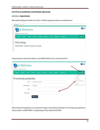 Multimedijalni sadržaji u funkciji obrazovanja
18
UPUTSTO ZA KORIŠĆENјE ELEKTRONSKE BIBLIOTEKE
KORISNIK :BIBLIOTEKAR
Bibliotekardobijakorisničkoime i šifru.Prilikomlogovanjaotvarase sledeći prozor
Preporučujemodaodmahodete umeni MOJ NALOGi da tu promenite šifru
Sada možete dazapočnete saunošenjemknjigauvašuškolskubiblioteku.Prvi korakje dauglavnom
menijuodete naMATIČNOi iz padajućegmenijaizabereteAUTORI.
 
