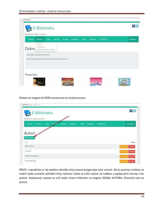 Multimedijalni sadržaji u funkciji obrazovanja
19
Klikomna dugme AUTORI otvaravam se sledeći prozor
PRVO i najvažnije je da dodate određen broj autora knjiga koje ćete unositi. Na tu poziciju možete se
vratiti kada unesete određen broj naslova i kada za neki naslov ne nađete u padajućem meniju ime
autora. Dodavanje autora se vrši kada mišem kliknete na dugme DODAJ AUTORA. Otvoriće vam se
prozor
 