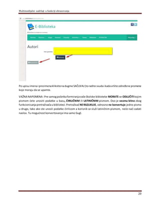 Multimedijalni sadržaji u funkciji obrazovanja
20
Po upisu imenai prezimenakliknitenadugme SAČUVAJ(toradite svudai kadavršite određene promene
koje moraju da se upamte.
VAŽNA NAPOMENA :Pre samogpočetkaformiranjavaše školske bibloteke MORATE se ODLUČITI kojim
pismom ćete unositi podatke u bazu, ĆIRILIČNIM ili LATINIČNIM pismom. Ovo je veoma bitno zbog
funkcionisanjapretraživačaubiblioteci.PretraživačNERAZLIKUJE, odnosno ne konvertuje jedno pismo
u drugo, tako ako ste unosli podatke ćirilicom a korisnik se služi latiničnim pismom, neće naći zadati
naslov. Tu mogućnost konvertovanja ima samo Gugl.
 