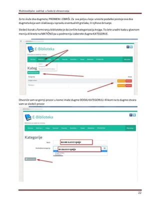 Multimedijalni sadržaji u funkciji obrazovanja
22
Za to služe dvadugmeta;PROMENIi OBRIŠI.Za sva polјau koja unosite podatke postojeovadva
dugmetakojavam olakšavajuispravkueventualnihgrešaka, ili njihovobrisanje.
Sledeći korakuformiranjubibliotekeje daizvršite kategorizacijuknjiga.Toćete uraditi kadau glavnom
menijukliknetenaMATIČNOpa u podmenijuizaberete dugmeKATEGORIJE.
Otvoriće vamse gornji prozor u kome imate dugme DODAJKATEGORIJU.Klikomnatodugme otvara
vam se sledeći prozor
 
