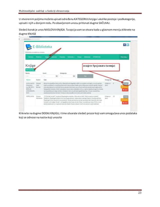 Multimedijalni sadržaji u funkciji obrazovanja
23
U otvorenimpolјimamožeteupisatiodređenuKATEGORIJUknjigai ukolikopostoje i podkategorije,
upisati i njihudonjemredu.Poobavlјenomunosupritisnuti dugme SAČUVAJ.
Sledeći korakje unosNASLOVA KNјIGA.Taopcijavamse otvara kada u glavnommenijukliknete na
dugme KNJIGE
Kliknete nadugme DODAJKNјIGU,i time otvarate sledeći prozorkoji vamomogućavaunospodataka
koji se odnose nanaslovkoji unosite
 