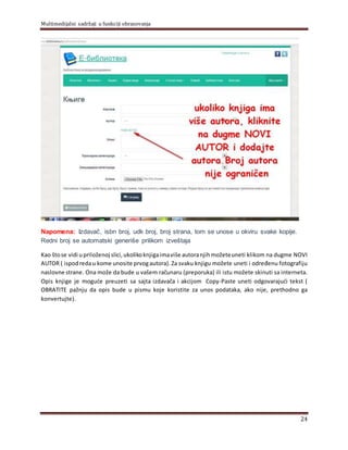 Multimedijalni sadržaji u funkciji obrazovanja
24
Napomena: Izdavač, isbn broj, udk broj, broj strana, tom se unose u okviru svake kopije.
Redni broj se automatski generiše prilikom izveštaja
Kao štose vidi upriloženoj slici, ukolikoknjigaimaviše autoranjihmožeteuneti klikom na dugme NOVI
AUTOR ( ispodredau kome unosite prvogautora). Za svaku knjigu možete uneti i određenu fotografiju
naslovne strane. Ona može da bude u vašem računaru (preporuka) ili istu možete skinuti sa interneta.
Opis knjige je moguće preuzeti sa sajta izdavača i akcijom Copy-Paste uneti odgovarajući tekst (
OBRATITE pažnju da opis bude u pismu koje koristite za unos podataka, ako nije, prethodno ga
konvertujte).
 