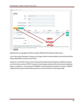 Multimedijalni sadržaji u funkciji obrazovanja
28
Dobijate prozorovogizgleda.Kliknite nadugme DODAJ KOPIJEdobijatesledeći prozor.
U prvi redunosite broj kopija,udrugi cenute knjige.Ukolikonemate podatakotome kolikoje koštala
knjiga,OBAVEZNOutopolјe unosite NULU.
Vraćate se na prethodni prozorukome vidite poredsvakognaslovaTRIdugmeta:ISORIJA ( pokazuje
vam tokkretanjanaslova);OTPIŠI ( mogućnostotpisaknjige ukolikoje došlodooštećenjaili gublјenja
knjige,uznapomenu se istaotpisuje), PROMENI ( menjate pojedinosti specifične zakopiju) i OBRIŠI (
mogućnostbrisanjaprimerkaukolikoje greškomunetprimerakvišeili nekidrugi razlog).
 