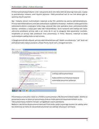Multimedijalni sadržaji u funkciji obrazovanja
3
Prilikompretraživanjatrebamo znati nekapravila da bi smo lakše došli do željenog materijala. U polje
za pretraživanje trebamo uneti ključne pojmove i Web pretraživač naći će sve link adrese gde se
spominju ključni pojmovi.
Npr. Trebamo skinuti multimedijalni materijal za čas TIO i pretežno nas zanima rad hidroelektrane.
Principrada hidroelektrane jeste jako jednostavan za globalno shvatanje, međutim, koliko god to bilo
jednostavnoučenici u svojoj glavi teško mogu povezati tako neke apstrakne stvari, jednostavno teško
stavraju predstavu u svojoj glavi kako radi hidroelektrana. Da bi nastavnik sebi olakšao rad i bolje
učenicima predstavio princip rada a pri tome da bi sve to zalaganje dalo pozamašne rezultate,
neophodno je princip rada predstaviti kroz prezentaciju ili filmić. Naravno, materijal za takav
multimedijalni sadržaj može se naći na netu.
U Google pretraživačuotkucati „princip rada hidroelektrane.ptt“ dodali smo ekstenziju “.ptt” da bi naš
pretraživač tražio radove pravljene u Powe Pointu što bi nam u mnogom koristilo.
Prezentacija je preuzeta i nalazi se u folderu za preuzimanje u My Document/Downloader. Ukoliko se
prezentacija sama ne otvori pri preuzimanju onda se može pokrenuti dvostrukim klikom na nju.
Takvu prezentaciju možemo menjati i prilagođavati svojim potrebama.
Međutim,akoželimodapreuzmemoneki kraći filmićondau polje za pretragu kucamo isti sadržaj samo
bez ekstenzije pri čemu će naš pretraživač pronaći sve sadržaje uključujući i animacije.
Linkkoji vodi ka prezentaciji
Kada se klikne nalinkprezentacijase
automatski preuzimai prikazuje
 