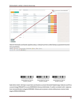 Multimedijalni sadržaji u funkciji obrazovanja
32
Izboromštampača završavate započetuakciju.Udonjemprimeruvidite štampusaparametrimatreći
red, prva kolona.
Sada idete redom dokrajai za par dana završavate sa unosomdesetakhilјadaknjiga.Kadaste završilisa
unosomknjigaPRELAZITEna unosKORISNIKA ( članova) biblioteke.Toradite nasledeći način.Uglavnoj
traci menijakliknete nadugme KORISNICI.Otvaravamse prozoru kome vidite prozorukome imate
dugme DODAJ KORISNIKA.
 