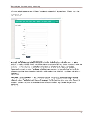 Multimedijalni sadržaji u funkciji obrazovanja
34
Kliknete nadugme sačuvaj.Otvorićevamse novi prozorsa polјimaukojaunosite podatke korisnika.
ČLANSKEKARTE
Veomaje VAŽNOdaunesete JMBGi BARKOD korisnika.Barkodmožete naknadnouneti zasvakog
korisnikakadabudete odštampali barkodove zakorisnike.Iste možeteodštampatii pre unosapodataka
korisnika i odmahpri unosupodataka formirate i članske karte korisnika.Toje sada vašizbor.
Preporučujemodapripremite članske karte i odštampane nalepnice sabarkodovima(broj može da
bude veći odbroja članova) i da prilikomunosapodatakakorisnikaformirate i izdate istu. (FORMIRATE
KORISNIKA)
NAPOMENA:JMBG i BARKOD su dva parametrakojavam omogućavajudane dođe dogreške kod
izdavanjaknjiga.Ti podaci se tretirajukaostrogopoverlјivi i dostupni su samovamai nikoihdrugi ne
može niti sme koristiti osimbibliotekarai administratorabibliotekezapotrebe vođenjaškolske
biblioteke.
 