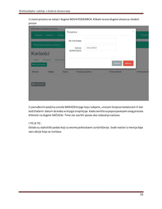 Multimedijalni sadržaji u funkciji obrazovanja
39
U ovomprozoruse nalazi i dugme NOVA POZAJMICA.Klikomnaovodugme otvarase sledeći
prozor
U ponuđenimpolјimaunosite BARKODknjige koju izdajete, unosom brojeva tastaturom ili bar
kodčitačemi datum dokada se knjigaiznajmlјuje.Kadazavršitesapopunjavanjemovogprozora
kliknete na dugme SAČUVAJ. Time ste završili posao oko izdavanja naslova.
I TO JE TO .
Ostalosu statistički podaci koji suveoma jednostavni za korišćenje. Svaki naslov iz menija daje
opis akcije koja se izvršava.
 