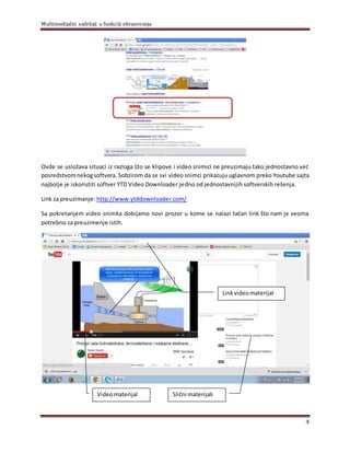 Multimedijalni sadržaji u funkciji obrazovanja
4
Ovde se usložava situaci iz razloga što se klipove i video snimici ne preuzimaju tako jednostavno već
posredstvomnekogsoftvera. Sobzirom da se svi video snimci prikazuju uglavnom preko Youtube sajta
najbolje je iskoristiti softver YTD Video Downloader jedno od jednostavnijih softverskih rešenja.
Link za preuzimanje: http://www.ytddownloader.com/
Sa pokretanjem video snimka dobijamo novi prozor u kome se nalazi tačan link što nam je veoma
potrebno za preuzimenje istih.
Videomaterijal Slični materijali
Linkvideomaterijal
 
