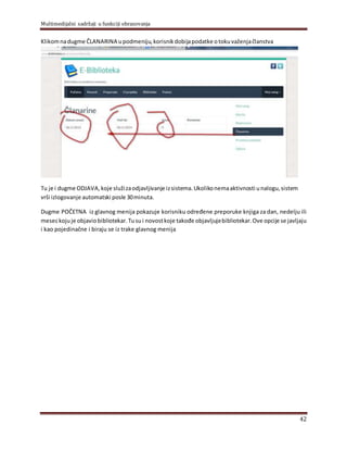 Multimedijalni sadržaji u funkciji obrazovanja
42
Klikomnadugme ČLANARINA upodmeniju,korisnik dobijapodatke otokuvaženjačlanstva
Tu je i dugme ODJAVA, koje služizaodjavlјivanje izsistema. Ukolikonemaaktivnosti unalogu,sistem
vrši izlogovanje automatski posle 30minuta.
Dugme POČETNA iz glavnog menija pokazuje korisniku određene preporuke knjiga za dan, nedelјu ili
meseckojuje objaviobibliotekar.Tusui novostkoje takođe objavlјujebibliotekar.Ove opcije se javlјaju
i kao pojedinačne i biraju se iz trake glavnog menija
 