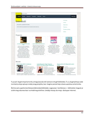 Multimedijalni sadržaji u funkciji obrazovanja
43
Tu je još i dugme koje korisnikuomogućavadavidi nasloveizdrugihbiblioteka.Tu su dugmad koja vode
na stranicu koja opisuje značaj ovog projekta, kao i dugme pomoć koje otvara uputstva za korisnika.
Želimovamuspešnokorišćenjeelektronskebiblioteke. Logovanje i korišćenje e – biblioteke moguće je
sa bilo kog računara kao i sa mobilnog telefona. Uređaji moraju da imaju dostupan internet.
 