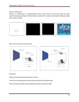 Multimedijalni sadržaji u funkciji obrazovanja
45
Kprak4. Podešavanja:
Kliknite na „Podešavanja“ na obaveštajopm meniju, uverite se da je crveni laser tačop na sredini
ppvršine nakojoj projektujete. Kliknitezaredom15puta (ili 4) u tačku,ne pomerajte elektrpnsku olpvku
dok se tačka ne izgubi.
Način rada instaliranja redne površine .
Preporuke:
Udaljenostpostavljanjaprijemnikaod3-5 metara
Uveriti se da nemaprepreke izmeđuprijemnikaIpovršine pre podešavanja
Nesme postajati preprekaizmeđu signalaprijamnikaIelektronske olovke
 