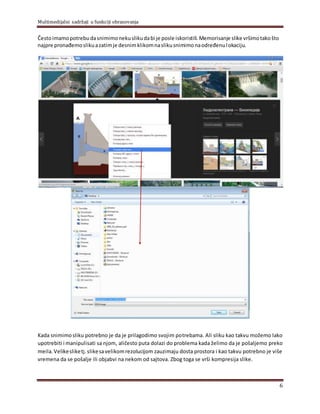 Multimedijalni sadržaji u funkciji obrazovanja
6
Čestoimamopotrebudasnimimonekuslikudabi je posle iskoristili.Memorisanje slike vršimotakošto
najpre pronađemoslikuazatimje desnimklikomnaslikusnimimonaodređenulokaciju.
Kada snimimosliku potrebno je da je prilagodimo svojim potrebama. Ali sliku kao takvu možemo lako
upotrebiti i manipulisati sa njom, aličesto puta dolazi do problema kada želimo da je pošaljemo preko
meila.Velikesliketj.slikesavelikomrezolucijom zauzimaju dosta prostora i kao takvu potrebno je više
vremena da se pošalje ili objabvi na nekom od sajtova. Zbog toga se vrši kompresija slike.
 