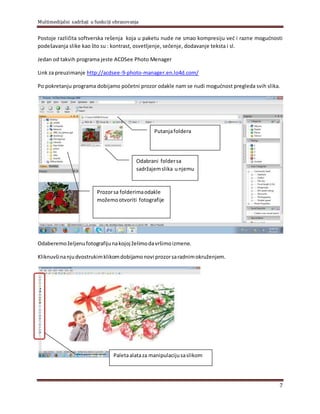 Multimedijalni sadržaji u funkciji obrazovanja
7
Postoje različita softverska rešenja koja u paketu nude ne smao kompresiju već i razne mogućnosti
podešavanja slike kao što su : kontrast, osvetljenje, sečenje, dodavanje teksta i sl.
Jedan od takvih programa jeste ACDSee Photo Menager
Link za preuzimanje http://acdsee-9-photo-manager.en.lo4d.com/
Po pokretanju programa dobijamo početni prozor odakle nam se nudi mogućnost pregleda svih slika.
Odaberemoželjenufotografijunakojoj želimodavršimoizmene.
Kliknuvšinanjudvostrukimklikomdobijamonovi prozorsaradnimokruženjem.
Prozorsa folderimaodakle
možemootvoriti fotografije
Odabrani foldersa
sadržajemslika unjemu
Putanjafoldera
Paletaalataza manipulacijusaslikom
 