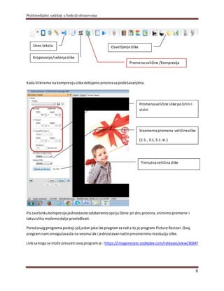 Multimedijalni sadržaji u funkciji obrazovanja
8
Kada kliknemonakompresijuslikedobijamoprozorasapodešavanjima.
Po završetkukompresijejednostavnoodaberemoopcijuDone pri dnuprozora,snimimopromene i
takvuslikumožemodalje prosleđivati.
Poredovogprograma postoji jošjedanjakolakprogramza rad a to je program Picture Resizer.Ovaj
program namomogućavada na veomalaki jednostavannačinpreomenimorezolucijuslike.
Linksa koga se može preuzeti ovaj programje : https://imageresizer.codeplex.com/releases/view/30247
Unos teksta
Kropovanje/sečenjeslike
Osvetljenjeslike
Promenaveličine /Kompresija
Promenaveličine slike poširini i
visini
Srazmernapromena veličineslike
(1:1 , 3:1, 5:1 isl.)
Trenutnaveličinaslike
 