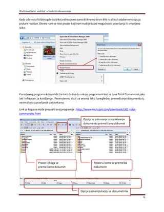 Multimedijalni sadržaji u funkciji obrazovanja
9
Kada uđemuu folderugde suslike jednostavnosamokliknemodesni kliknasliku i odaberemoopciju
picture rezisize. Otvaranamse novi prozor koji namnudi jeduodmogućnosti povećanjaili smanjena
slike.
Poredovogprograma korisnikbi trebalodaznada rukuje programomkoji se zove Total Comannderjako
lak i efikasan za korišćenje. Prvenstveno služi za veoma lako i pregledno premeštanje dokumenta tj.
veoma lako upravljanje datotekama.
Linksa koga se može preuzeti ovaj programje : http://www.techspot.com/downloads/301-total-
commander.html
Prozoriz koga se
premeštamodokumet
Prozoru kome se premešta
dokument
Opcije zapakovanje i raspakivanje
dokumentapremeštamodokumet
Opcije zamanipulacijusa dokumetima
 