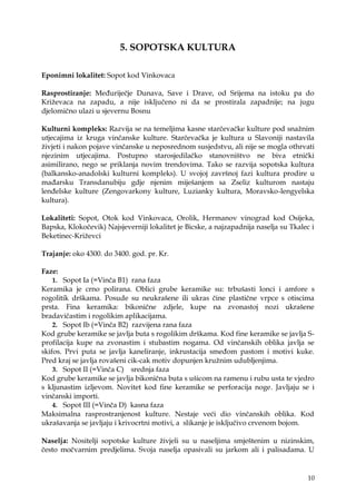 10
5. SOPOTSKA KULTURA
Eponimni lokalitet: Sopot kod Vinkovaca
Rasprostiranje: Međuriječje Dunava, Save i Drave, od Srijema na istoku pa do
Kriţevaca na zapadu, a nije isključeno ni da se prostirala zapadnije; na jugu
djelomično ulazi u sjevernu Bosnu
Kulturni kompleks: Razvija se na temeljima kasne starčevačke kulture pod snaţnim
utjecajima iz kruga vinčanske kulture. Starčevačka je kultura u Slavoniji nastavila
ţivjeti i nakon pojave vinčanske u neposrednom susjedstvu, ali nije se mogla othrvati
njezinim utjecajima. Postupno starosjedilačko stanovništvo ne biva etnički
asimilirano, nego se priklanja novim trendovima. Tako se razvija sopotska kultura
(balkansko-anadolski kulturni kompleks). U svojoj završnoj fazi kultura prodire u
mađarsku Transdanubiju gdje njenim miješanjem sa Zseliz kulturom nastaju
lenđelske kulture (Zengovarkony kulture, Luzianky kultura, Moravsko-lengyelska
kultura).
Lokaliteti: Sopot, Otok kod Vinkovaca, Orolik, Hermanov vinograd kod Osijeka,
Bapska, Klokočevik) Najsjeverniji lokalitet je Bicske, a najzapadnija naselja su Tkalec i
Beketinec-Kriţevci
Trajanje: oko 4300. do 3400. god. pr. Kr.
Faze:
1. Sopot Ia (=Vinča B1) rana faza
Keramika je crno polirana. Oblici grube keramike su: trbušasti lonci i amfore s
rogolitik drškama. Posude su neukrašene ili ukras čine plastične vrpce s otiscima
prsta. Fina keramika: bikonične zdjele, kupe na zvonastoj nozi ukrašene
bradavičastim i rogolikim aplikacijama.
2. Sopot Ib (=Vinča B2) razvijena rana faza
Kod grube keramike se javlja buta s rogolikim drškama. Kod fine keramike se javlja S-
profilacija kupe na zvonastim i stubastim nogama. Od vinčanskih oblika javlja se
skifos. Prvi puta se javlja kaneliranje, inkrustacija smeđom pastom i motivi kuke.
Pred kraj se javlja rovašeni cik-cak motiv dopunjen kruţnim udubljenjima.
3. Sopot II (=Vinča C) srednja faza
Kod grube keramike se javlja bikonična buta s ušicom na ramenu i rubu usta te vjedro
s kljunastim izljevom. Novitet kod fine keramike se perforacija noge. Javljaju se i
vinčanski importi.
4. Sopot III (=Vinča D) kasna faza
Maksimalna rasprostranjenost kulture. Nestaje veći dio vinčanskih oblika. Kod
ukrašavanja se javljaju i krivocrtni motivi, a slikanje je isključivo crvenom bojom.
Naselja: Nositelji sopotske kulture ţivjeli su u naseljima smještenim u nizinskim,
često močvarnim predjelima. Svoja naselja opasivali su jarkom ali i palisadama. U
 