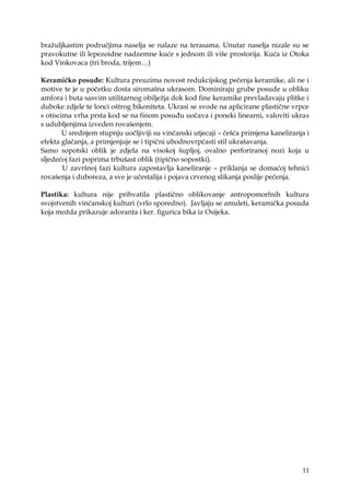 11
braţuljkastim područjima naselja se nalaze na terasama. Unutar naselja nizale su se
pravokutne ili lepezoidne nadzemne kuće s jednom ili više prostorija. Kuća iz Otoka
kod Vinkovaca (tri broda, trijem…)
Keramičko posuđe: Kultura preuzima novost redukcijskog pečenja keramike, ali ne i
motive te je u početku dosta siromašna ukrasom. Dominiraju grube posude u obliku
amfora i buta sasvim utilitarnog obiljeţja dok kod fine keramike prevladavaju plitke i
duboke zdjele te lonci oštrog bikoniteta. Ukrasi se svode na aplicirane plastične vrpce
s otiscima vrha prsta kod se na finom posuđu uočava i poneki linearni, valoviti ukras
s udubljenjima izveden rovašenjem.
U srednjem stupnju uočljiviji su vinčanski utjecaji – češća primjena kaneliranja i
efekta glačanja, a primjenjuje se i tipični ubodnovrpčasti stil ukrašavanja.
Samo sopotski oblik je zdjela na visokoj šupljoj, ovalno perforiranoj nozi koja u
sljedećoj fazi poprima trbušast oblik (tipično sopostki).
U završnoj fazi kultura zapostavlja kaneliranje – priklanja se domaćoj tehnici
rovašenja i duboreza, a sve je učestalija i pojava crvenog slikanja poslije pečenja.
Plastika: kultura nije prihvatila plastično oblikovanje antropomorfnih kultura
svojstvenih vinčanskoj kulturi (vrlo sporedno). Javljaju se amuleti, keramička posuda
koja moţda prikazuje adoranta i ker. figurica bika iz Osijeka.
 