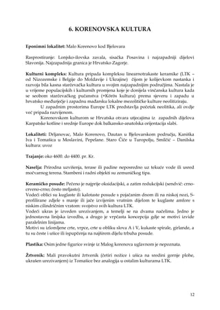 12
6. KORENOVSKA KULTURA
Eponimni lokalitet: Malo Korenovo kod Bjelovara
Rasprostiranje: Lonjsko-ilovska zavala, sisačka Posavina i najzapadniji dijelovi
Slavonija. Najzapadnija granica je Hrvatsko Zagorje.
Kulturni kompleks: Kultura pripada kompleksu linearnotrakaste keramike (LTK –
od Nizozemske i Belgije do Moldavije i Ukrajine) čijom je kolijevkom nastanka i
razvoja bila kasna starčevačka kultura u svojim najzapadnijim područjima. Nastala je
u vrijeme populacijskih i kulturnih promjena koje je donijela vinčanska kultura kada
se seobom starčevačkog pučanstva (+Körös kultura) prema sjeveru i zapadu u
hrvatsko međurječje i zapadnu mađarsku lokalne mezolitičke kulture neolitiziraju.
U zapadnim prostorima Europe LTK predstavlja početak neolitika, ali ovdje
već pripada razvijenom.
Korenovskom kulturom se Hrvatska otvara utjecajima iz zapadnih dijelova
Karpatske kotline i srednje Europe dok balkansko-anatolska orijentacija slabi.
Lokaliteti: Drljanovac, Malo Korenovo, Dautan u Bjelovarskom području, Kaniška
Iva i Tomašica u Moslavini, Pepelane. Staro Čiče u Turopolju, Smilčić – Danilska
kultura: uvoz
Trajanje: oko 4600. do 4400. pr. Kr.
Naselja: Prirodna uzvišenja, terase ili padine neposredno uz tekuće vode ili usred
močvarnog terena. Stambeni i radni objekti su zemuničkog tipa.
Keramičko posuđe: Pečeno je najprije oksidacijski, a zatim redukcijski (sendvič: crno-
crveno-crno; često mrljasto).
Vodeći oblici su kuglaste ili kalotaste posude s pojačanim dnom ili na niskoj nozi, S-
profilirane zdjele s manje ili jače izvijenim vratnim dijelom te kuglaste amfore s
niskim cilindričnim vratom: svojstvo svih kultura LTK.
Vodeći ukras je izveden urezivanjem, a temelji se na dvama načelima. Jedno je
jednostavna linijska izvedba, a drugo je vrpčasta koncepcija gdje se motivi izvide
paralelnim linijama.
Motivi su izlomljene crte, vrpce, crte u obliku slova A i V, kukaste spirale, girlande, a
tu su česte i ušice ili ispupčenja na najširem dijelu trbuha posude.
Plastika: Osim jedne figurice svinje iz Malog korenova uglavnom je nepoznata.
Ţrtvenik: Mali pravokutni ţrtvenik (četiri noţice i ušica na sredini gornje plohe,
ukrašen urezivanjem) iz Tomašice bez analogija u ostalim kulturama LTK.
 