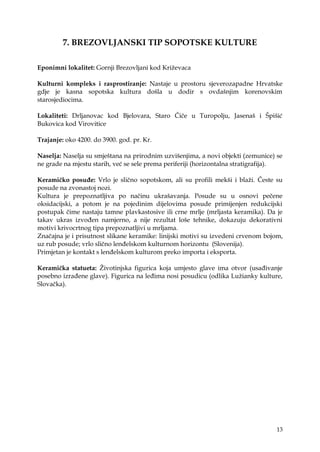 13
7. BREZOVLJANSKI TIP SOPOTSKE KULTURE
Eponimni lokalitet: Gornji Brezovljani kod Kriţevaca
Kulturni kompleks i rasprostiranje: Nastaje u prostoru sjeverozapadne Hrvatske
gdje je kasna sopotska kultura došla u dodir s ovdašnjim korenovskim
starosjediocima.
Lokaliteti: Drljanovac kod Bjelovara, Staro Čiče u Turopolju, Jasenaš i Špišić
Bukovica kod Virovitice
Trajanje: oko 4200. do 3900. god. pr. Kr.
Naselja: Naselja su smještana na prirodnim uzvišenjima, a novi objekti (zemunice) se
ne grade na mjestu starih, već se sele prema periferiji (horizontalna stratigrafija).
Keramičko posuđe: Vrlo je slično sopotskom, ali su profili mekši i blaţi. Česte su
posude na zvonastoj nozi.
Kultura je prepoznatljiva po načinu ukrašavanja. Posude su u osnovi pečene
oksidacijski, a potom je na pojedinim dijelovima posude primijenjen redukcijski
postupak čime nastaju tamne plavkastosive ili crne mrlje (mrljasta keramika). Da je
takav ukras izvođen namjerno, a nije rezultat loše tehnike, dokazuju dekorativni
motivi krivocrtnog tipa prepoznatljivi u mrljama.
Značajna je i prisutnost slikane keramike: linijski motivi su izvedeni crvenom bojom,
uz rub posude; vrlo slično lenđelskom kulturnom horizontu (Slovenija).
Primjetan je kontakt s lenđelskom kulturom preko importa i eksporta.
Keramička statueta: Ţivotinjska figurica koja umjesto glave ima otvor (usađivanje
posebno izrađene glave). Figurica na leđima nosi posudicu (odlika Luţianky kulture,
Slovačka).
 