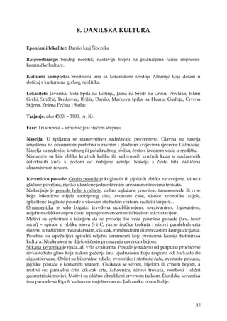 15
8. DANILSKA KULTURA
Eponimni lokalitet: Danilo kraj Šibenika
Rasprostiranje: Srednji neolitik; nastavlja ţivjeti na područjima ranije impresso-
keramičke kulture.
Kulturni kompleks: Srodnosti ima sa keramikom srednje Albanije koja dolazi u
doticaj s kulturama grčkog neolitika.
Lokaliteti: Javorika, Vela Spila na Lošinju, Jama na Sredi na Cresu, Privlaka, Islam
Grčki, Smilčić, Benkovac, Bribir, Danilo, Markova špilja na Hvaru, Gudnja, Crvena
Stijena, Zelena Pećina i Stolac
Trajanje: oko 4500. – 3900. pr. Kr.
Faze: Tri stupnja – vrhunac je u trećem stupnju
Naselja: U špiljama se stanovništvo zadrţavalo povremeno. Glavna su naselja
smještena na otvorenom preteţno u ravnim i plodnim krajevima sjeverne Dalmacije.
Naselja su redovito kruţnog ili polukruţnog oblika, često s izvorom vode u središtu.
Nastambe su bile oblika kruţnih koliba ili nadzemnih kruţnih kuća te nadzemnih
četvrtastih kuća s podom od nabijene zemlje. Naselja s često bila zaštićena
obrambenim rovom.
Keramičko posuđe: Grubo posuđe je kuglastih ili jajolikih oblika zaravnjene, ali ne i
glačane površine, rijetko ukrašene jednostavnim urezanim nizovima trokuta.
Najbrojnije je posuđe bolje kvalitete, dobro uglačane površine, tamnosmeđe ili crne
boje; bikonične zdjele zaobljenog dna, zvonaste čaše, visoke zvonolike zdjele,
spljoštene kuglaste posude s visokim stoţastim vratom, različiti tanjuri…
Ornamentika je vrlo bogata: izvedena udubljivanjem, urezivanjem, ţigosanjem,
reljefnim oblikovanjem često ispunjenim crvenom ili bijelom inkrustacijom.
Motivi su aplicirani s teţnjom da se prekrije što veća površina posude (tzv. horor
vacui) – spirale u obliku slova S i C, razne inačice trokuta i nizovi paralelnih crta
sloţeni u različitim meandarskim, cik-cak, romboidnim ili mreţastim kompozicijama.
Posebno su upečatljivi spiralni reljefni ornamenti koje preuzima kasnija butmirska
kultura. Neukrašeni se dijelovi često premazuju crvenom bojom.
Slikana keramika je rjeđa, ali vrlo kvalitetna. Posuđe je rađeno od potpuno pročišćene
sivkastoţute gline koja nakon pečenja ima ujednačenu boju raspona od ţućkaste do
ciglastocrvene. Oblici su bikonične zdjele, zvonolike i stoţaste čaše, zvonaste posude,
jajolike posude s koničnim vratom. Oslikava se sivom, bijelom ili crnom bojom, a
motivi su: paralelne crte, cik-cak crte, šahovnice, nizovi trokuta, rombovi i slični
geometrijski motivi. Motivi su obično obrubljeni crvenom trakom. Danilska keramika
ima paralele sa Ripoli kulturom smještenom uz Jadransku obalu Italije.
 