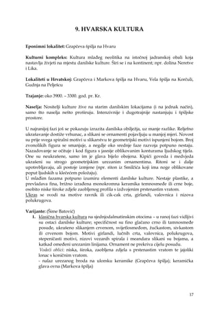 17
9. HVARSKA KULTURA
Eponimni lokalitet: Grapčeva špilja na Hvaru
Kulturni kompleks: Kultura mlađeg neolitika na istočnoj jadranskoj obali koja
nastavlja ţivjeti na mjestu danilske kulture. Širi se i na kontinent; npr. dolina Neretve
i Lika.
Lokaliteti u Hrvatskoj: Grapčeva i Markova špilja na Hvaru, Vela špilja na Korčuli,
Gudnja na Pelješcu
Trajanje: oko 3900. – 3300. god. pr. Kr.
Naselja: Nositelji kulture ţive na starim danilskim lokacijama (i na jednak način),
samo što naselja nešto proširuju. Intenzivnije i dugotrajnije nastanjuju i špiljske
prostore.
U najranijoj fazi još se pokazuju izrazita danilska obiljeţja, uz manje razlike. Reljefno
ukrašavanje dostiţe vrhunac, a slikani se ornamenti pojavljuju u manjoj mjeri. Novost
su prije svega spiralni motivi u slikarstvu te geometrijski motivi ispunjeni bojom. Broj
zvonolikih figura se smanjuje, a negdje oko srednje faze razvoja potpuno nestaju.
Nazadovanje se očituje i kod figura s jasnije oblikovanim konturama ljudskog tijela.
One su neukrašene, samo im je glava bijelo obojena. Kipići goveda i medvjeda
ukrašeni su strogo geometrijskim urezanim ornamentima. Ritoni se i dalje
upotrebljavaju, ali postoje izmjene (npr. riton iz Smilčića koji ima noge oblikovane
poput ljudskih u klečećem poloţaju).
U mlađim fazama potpuno izumiru elementi danilske kulture. Nestaje plastike, a
prevladava fina, briţno izrađena monokromna keramika temnosmeđe ili crne boje,
osobito niske široke zdjele zaobljenog profila s izdvojenim prstenastim vratom.
Ukras se svodi na motive ravnik ili cik-cak crta, girlandi, valovnica i nizova
polukrugova.
Varijante: (Šime Batović)
1. klasična hvarska kultura na sjednjodalmatinskim otocima – u ranoj fazi vidljivi
su ostaci danilske kulture; specifičnost su fino glačano crno ili tamnosmeđe
posuđe, ukrašeno slikanjem crvenom, svijetlosmeđom, ţućkastom, sivkastom
ili crvenom bojom. Motivi girlandi, lučnih crta, valovnica, polukrugova,
stepeničasti motivi, nizovi vezanih spirala i meandara slikani su bojama, a
katkad omeđeni urezanim linijama. Ornament ne prekriva cijelu posudu.
Vodeći oblici: niska, široka, zaobljena zdjela s prstenastim vratom te jajoliki
lonac s koničnim vratom.
- nalaz urezanog broda na ulomku keramike (Grapčeva špilja); keramička
glava ovna (Markova špilja)
 