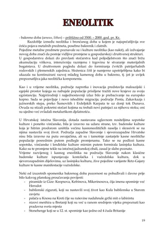 19
- bakreno doba (aeneus, lithos) – pribliţno od 3500. – 2000. god. pr. Kr.
Razdoblje između neolitika i brončanog doba u kojem je najupečatljivija sve
češća pojava metalnih predmeta, posebno bakrenik i zlatnih.
Pojedine metalne predmete poznavale su i kulture neolitika (kao nakit), ali izdvajanje
novog doba znači da postoje vidljive promjene u gospodarskoj i društvenoj strukturi.
U gospodarstvu dolazi do prevlasti stočarstva kad poljodjelstvom što znači brţu
akumulaciju viškova, intenzivniju razmjenu i trgovinu te stvaranje materijalnih
bogatstava. U društvenom pogledu dolazi do formiranja čvršćih patrijarhalnih
rodovskih i plemenskih zajednica. Sloţenica litik je namjerno upotrijebljena kako bi
ukazala na kontinuirani razvoj mlađeg kamenog doba u bakreno, tj. još je uvijek
prepoznatljiva jaka neolitička komponenta.
Kao i u vrijeme neolitika, područje napretka i inovacija predstavlja maloazijski i
egejski prostor kojega su nabujale populacije prisiljene traţiti nove krajeve za svoju
egzistanciju. Najprirodniji i najjednostavniji izlaz bilo je prebacivanje na europsko
kopno. Sada se pojavljuje i novo ishodište migracija; područje Ponta, Zakavkazja i
juţnorskih stepa, preko Šumovitih i Erdeljskih Karpata te uz donji tok Dunava.
Ovuda su stizali pokretni stočari kojima su trebali novi pašnjaci za njihovu stoku; oni
su ujedno već ovladali metalurškom djelatnošću.
U Hrvatskoj: istočna Slavonija, dotada nastavana uglavnom nositeljima sopotske
kulture i ponešto vinčanske, bila je izravno na udaru strane, tzv. badenske kulture
koja je hitrim prodorom uništila većinu kasnoneolitičkih naselja i skrasivši se na
njima nastavila svoj ţivot. Područja zapadne Slavonije i sjeverozapadne Hrvatske
nisu bila izravno na putu osvajačima, ali su i tamošnje zastarjele kasne neolitičke
populacije posrednim putem podlegle promjenama. Tako se na podlozi kasne
sopotske, vinčanske i lenđelske kulture mirnim putem formirala lasinjska kultura.
Kako su te promjene tekle na istočnoj jadranskoj obali, zasad je slabo poznato.
Vrijeme razvijenog i kasnog eneolitika na području Slavonije nakon klasične
badenske kulture ispunjavaju kostolačka i vučedolska kultura, dok u
sjeverozapadnim dijelovima, uz lasinjsku kulturu, ţive pojedine varijante Retz-Gajary
kulture te kasne manifestacije vučedolske.
Neki od izuzetnih spomenika bakrenog doba pozornost su pobuđivali i davno prije
bilo kakvog planskog proučavanja povijesti:
- piramide iz Gize: Keopsova, Kefrinova, Mikerinosova, čija imena spominje već
Herodot
- babilonski zigurati, koji su nastavili svoj ţivot kao Kula babilonska u Starom
zavjetu
- palača u Knosu na Kreti čije su ruševine nadahnule grčki mit o labirintu
- nizovi menhira u Bretanji koji su već u ranom srednjem vijeku prepoznati kao
pradavna sveta mjesta
- Stonehenge koji se u 12. st. spominje kao jedno od 4 čuda Britanije
 