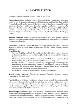 20
10. LASINJSKA KULTURA
Eponimni lokalitet: Talijanovo brdo u Lasinji na rijeci Kupi
Rasprostiranje: Cijelo međuriječje Save i Drave, od Našica i ušća Orljave u Savu na
istoku pa sve do Velebita na jugozapadu. Najjuţniji poznati lokalitet je Čakovac kod
Josipdola. Izvan Hrvatske – posavski dio Bosne, gotovo cijela kontinentalna Slovenija,
austrijska Koruška i djelomično Štajerska, zapadna Mađarska – posebno oko
Balatona. – Nandor Kalicz nalaze iz Mađarske stavlja u Balaton grupu I-III, međutim
Dimitrijević tumači da je samo Balaton I čista lasinjska kultura, Balaton II pokazuje
miješana obiljeţja lasinjske i Retz-Gajary kulture dok je Balaton III čista Retz Gajary
kultura.
Kulturni kompleks: Kultura je rezultat autohtonog razvoja izvan područja glavnih
eneolitičkih događanja. Osnova egzistencije je kombinacija poljodjelstva i stočarstva s
prevagom na potonjem.
Lokaliteti u Hrvatskoj: Lasinja, Beketinec, Cerje Novo i Cerje Tuţno kod Varaţdina,
Veternica, Kiringrad, Ozalj, Čakovac, Beketinec, Ţdralovi, Jakšić, Ašikovci, Koška,
Vinkovci…
Izvan Hrvatske:
- Slovenija: Ptujski grad, Drulovka, Ljubljansko barje (Resnikov prekop, Maharski
prekop), Brezje i Zreče kod Maribora, Ajdovska jama, Kevderc, Lubniška jama,
Moverna vas
- BiH: Gornja Tuzla, Visoko Brdo u Lupljanici, Vis-Modran kod Dervente, Donji
Klakar kod Bosanskog Broda, Zemunica Radosavska kod Banja Luke
- Austrija: Štajerska – Pölshals (Judenburg), Strappelkogel (Wolfsberg), St.
Kanzianiberg, Wildon-Schlossberg, Flamber - Oberburgstall (Lebniz), Raababerg
kod Graza, St. Stefan ob Stainz, Koruška - Keutschachersee, Maria Saaler Berg,
Steinkögeln (Völkermarkt), Ettendorf im Lavanttal
- Mađarska: Siklos, Keszthely-Fenekpuszta, Letenye, Nagykanizsa
Tipovi: Koška, Beketinec, Čakovac ili Josipdol, Šafarsko, Resnikov prekop,
Nagykanizsa, Oberpullendorf
Naselja: Sluţe se špiljama, vjerojatno u vrijeme ispaše, a grade i sojenička naselja
poput onih u Keutschachersee nedaleko od Klagenfurta ili na Ljubljanskom barju-
Resnikov prekop. Poloţaji su obično na nešto većoj nadmorskoj visini, ali zaposjedaju
i močvarna i jezerska područja. Nastambe su obično zemuničkog ili poluzemuničkog
tipa, ali ima i nadzemnih objekata i sojenica.
Keramičko posuđe: Prevladavaju neolitički oblici – bikonične zdjele, bikonični lonci s
prstenastim vratom i parom ručkica na prijelazu vrata u trbuh s izrazito izduljenim
donjim dijelom, te zaobljene zdjele. Osoito su prepoznatljivi lonci oblikovani tako da
im je rame pomalo uglato izdvojeno. Od izrazito eneolitičkih oblika prisutan je vrč s
 