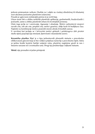 21
jednom prstenastom ručkom. Osobite su i zdjele na visokoj cilindričnoj ili trbušastoj
nozi ukrašene jezičastim plastičnim izdancima.
Posuđe je uglavnom redukcijski pečeno te je sivih boja.
Ukras moţe biti u obliku različitih plastičnih aplikacija, gudmetastih, bradavičastih i
jezičastih, zatim u obliku plastičnih rebara ili ţivotinjskih protoma.
Osim toga javlja se i urezivanje, ţigosanje i ubadanje. Motivi: jednostavni snopovi
ravnih crta, cik-cak crte, prepleti crta, motivi grančice, riblje kosti ili bodljikave ţice.
Najčešće su kombinacije motiva praćenih nizom uboda ili kratkih zareza.
U završnoj fazi javljaju se i krivocrtni motivi girlandi i polukrugova dok prostor
među njima popunjavaju mreţasti, ljestvičasti i meandarski uzorci.
Keramička plastika: Riječ je o tipu jednostavnih plosnatih statueta s pravokutno
oblikovanom glavom koja se bez vidljiva prijelaza nastavlja u pravokutno tijelo. Ističu
se jedino kratki konični batrljci umjesto ruku, plastično naglašene grudi te nos i
linearno urezane oči i eventualno usta. Drugi tip predstavljaju valjkaste statuete.
Metal: nije pronađen ni jedan primjerak
 