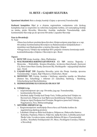 22
11. RETZ – GAJARY KULTURA
Eponimni lokaliteti: Retz u donjoj Austriji i Gajary u sjevernoj Transdanubiji
Kulturni kompleks: Riječ je o dvjema regionalnim varijantama vrlo širokog
kompleksa koji se rasprostire na rubovima karpatske kotline, od rumunjskog Erdelja
na istoku, preko Slovačke, Moravske, Austrije, mađarske Transdanubije, cijele
kontinentalne Slavonije pa do sjeverne Hrvatske i zapadne Slavonije
Faze (u Hrvatskoj):
N. Tasić
•Rana faza kulture predstavljena Kevderc-Hrnjevactipom pojavljuje se u zap.
Hrvatskoj i kontinentalnoj Sloveniji te na Balatonunakon lasinjskekulture –
istodobno rani Badenprodire u istočnu Slavoniju i Srijem
•Druga faza tj. Višnjica tip nasljeđuje KH i pripada vremenu formiranja ranih
kostolačkihnaselja u Srijemu i Slavoniji te sjev. Bosni
Tipovi:
1. RETZ TIP: donja Austrija – Retz, Pfaffstetten
2. WALTRAHOHLE-KREPICE-JEVIŠOVICE C1 TIP: istočna Štajerska i
Moravska - Waltrahhle, Krepice-Hradisko, Jevišovice-StaryZamek (horizont
C1), Brno-Lišen-Stare Zamky (horizont III), Hochkapelle - najzapadniji lokalitet
(sjev. Tirol)
3. GAJARY-BAJČ TIP: Zapadna Slovačka, juţni dio Donje Austrije, sjeverna
Transdanubija - Gajary, Bajč-Vlkanovo, Ondrochov, Branč
4. MONDSEE TIP: Gornja Austrija i Salzburg: sojenička naselja na Mondsee
(Station See, Scharfling) i Attersee (11 nalazišta), Salzburg - Rainberg,
Götschenberg kod Bischofshofena
5. SEDMOGRADSKI ILI GEOAGIU-DE-SUS TIP
6. VIŠNJICA tip
o rasprostranjenost: sjev.zap. Hrvatska, jug.zap. Transdanubija,
kontinentalna Slovenija
o lokaliteti: špilja Vindija kod Donje Voće, Velika pećina kod Višnjice na
Ravnoj Gori, Drljanovac kod Bjelovara (kombinacija Višnjica i Kevderc-
Hrnjevac tipa) Predjama kod Postojne, Bezgečeva jama kod Velenja,
Nagykanizsa, Pecs, Mohacsutiteglagy
7. KEVDERC-HRNJEVAC tip
o Rasprostranjenost: međuriječje Drava-Sava od Poţeške kotline do
jugoistočnog alpskog prostora
o Lokaliteti: Hrnjevac-Brdo kod Kutjeva, Drljanovac, Đakovačka Satnica-
Katinska, Pepelana, Đakovo, Paljevine, špilja Kevderc, Lubniška jama kod
Škofje Loke, Levakova jama, nalazišta Balaton III tipa u Transdanubiji
(Letkes, Keszthely-FenekpusztaI i IV, Mozc, Pecsbagota-Cseralya, Patince
u Slovačkoj)
 