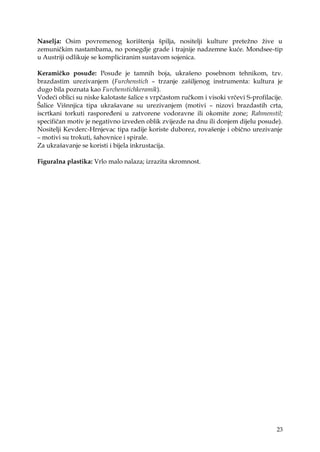 23
Naselja: Osim povremenog korištenja špilja, nositelji kulture preteţno ţive u
zemuničkim nastambama, no ponegdje grade i trajnije nadzemne kuće. Mondsee-tip
u Austriji odlikuje se kompliciranim sustavom sojenica.
Keramičko posuđe: Posuđe je tamnih boja, ukrašeno posebnom tehnikom, tzv.
brazdastim urezivanjem (Furchenstich – trzanje zašiljenog instrumenta: kultura je
dugo bila poznata kao Furchenstichkeramik).
Vodeći oblici su niske kalotaste šalice s vrpčastom ručkom i visoki vrčevi S-profilacije.
Šalice Višnnjica tipa ukrašavane su urezivanjem (motivi – nizovi brazdastih crta,
iscrtkani torkuti raspoređeni u zatvorene vodoravne ili okomite zone; Rahmenstil;
specifičan motiv je negativno izveden oblik zvijezde na dnu ili donjem dijelu posude).
Nositelji Kevderc-Hrnjevac tipa radije koriste duborez, rovašenje i obično urezivanje
– motivi su trokuti, šahovnice i spirale.
Za ukrašavanje se koristi i bijela inkrustacija.
Figuralna plastika: Vrlo malo nalaza; izrazita skromnost.
 