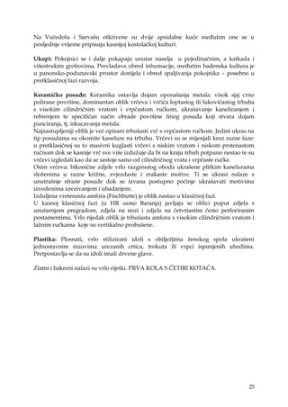 25
Na Vučedolu i Sarvašu otkrivene su dvije apsidalne kuće međutim one se u
posljednje vrijeme pripisuju kasnijoj kostolačkoj kulturi.
Ukopi: Pokojnici se i dalje pokapaju unutar naselja u pojedinačnim, a katkada i
višestrukim grobovima. Prevladava obred inhumacije, međutim badenska kultura je
u panonsko-podunavski prostor donijela i obred spaljivanja pokojnika – posebno u
pretklasičnoj fazi razvoja.
Keramičko posuđe: Keramika ostavlja dojam oponašanja metala: visok sjaj crno
polirane površine, dominantan oblik vrčeva i vrčića loptastog ili lukovičastog trbuha
s visokim cilindričnim vratom i vrpčastom ručkom, ukrašavanje kaneliranjem i
rebrenjem te specifičan način obrade površine finog posuđa koji stvara dojam
punciranja, tj. iskucavanja metala.
Najzastupljeniji oblik je već opisani trbušasti vrč s vrpčastom ručkom. Jedini ukras na
tip posudama su okomite kanelure na trbuhu. Vrčevi su se mijenjali kroz razne faze:
u pretklasičnoj su to masivni kuglasti vrčevi s niskim vratom i niskom prstenastom
ručnom dok se kasnije vrč sve više izduţuje da bi na kraju trbuh potpuno nestao te su
vrčevi izgledali kao da se sastoje samo od cilindričnog vrata i vrpčaste ručke.
Osim vrčeva: bikonične zdjele vrlo razgrnutog oboda ukrašene plitkim kanelurama
sloţenima u razne kriţne, zvjezdaste i zrakaste motive. Ti se ukrasi nalaze s
unutrašnje strane posude dok se izvana postupno počinje ukrašavati motivima
izvedenima urezivanjem i ubadanjem.
Izduljena vretenasta amfora (Fischbutte) je oblik nastao u klasičnoj fazi.
U kasnoj klasičnoj fazi (u HR samo Baranja) javljaju se oblici poput zdjela s
unutarnjom pregradom, zdjela na nozi i zdjela na četvrtastim često perforiranim
postamentima. Vrlo rijedak oblik je trbušasta amfora s visokim cilindričnim vratom i
laţnim ručkama koje su vertikalno probušene.
Plastika: Plosnati, vrlo stilizirani idoli s obiljeţjima ţenskog spola ukrašeni
jednostavnim nizovima urezanih crtica, trokuta ili vrpci ispunjenih ubodima.
Pretpostavlja se da su idoli imali drvene glave.
Zlatni i bakreni nalazi su vrlo rijetki. PRVA KOLA S ČETIRI KOTAČA.
 