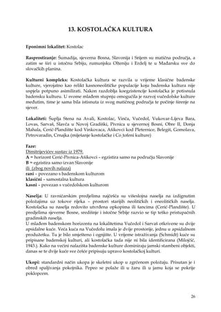 26
13. KOSTOLAČKA KULTURA
Eponimni lokalitet: Kostolac
Rasprostiranje: Šumadija, sjeverna Bosna, Slavonija i Srijem su matična područja, a
zatim se širi u istočnu Srbiju, rumunjsku Olteniju i Erdelj te u Mađarsku sve do
slovačkih planina.
Kulturni kompleks: Kostolačka kultura se razvila u vrijeme klasične badenske
kulture, vjerojatno kao relikt kasnoneolitičke populacije koju badenska kultura nije
uspjela potpuno asimilirati. Nakon razdoblja koegzistencije kostolačka je potisnula
badensku kulturu. U svome mlađem stupnju omogućila je razvoj vučedolske kulture
međutim, time je sama bila istisnuta iz svog matičnog područja te počinje širenje na
sjever.
Lokaliteti: Šuplja Stena na Avali, Kostolac, Vinča, Vučedol, Vukovar-Lijeva Bara,
Lovas, Sarvaš, Slavča u Novoj Gradiški, Pivnica u sjevernoj Bosni, Obre II, Donja
Mahala, Cerić-Plandište kod Vinkovaca, Ašikovci kod Pleternice, Belegiš, Gomolava,
Petrovaradin, Crnajka (miješanje kostolačke i Co¸tofeni kulture)
Faze:
Dimitrijevićev sustav iz 1979.
A = horizont Cerić-Pivnica-Ašikovci – egzistira samo na području Slavonije
B = egzistira samo izvan Slavonije
ili (zbog novih nalaza)
rani – povezano s badenskom kulturom
klasični – samostalna kultura
kasni – povezan s vučedolskom kulturom
Naselja: U ravničarskim predjelima najčešća su višeslojna naselja na izdignutim
poloţajima uz tokove rijeka – prostori starijih neolitičkih i eneolitičkih naselja.
Kostolačka su naselja redovito utvrđena opkopima ili šancima (Cerić-Plandište). U
predjelima sjeverne Bosne, središnje i istočne Srbije razvio se tip teško pristupačnih
gradinskih naselja.
U mlađem badenskom horizontu na lokalitetima Vučedol i Sarvaš otkrivene su dvije
apsidalne kuće. Veća kuća na Vučedolu imala je dvije prostorije, jednu u apsidalnom
produţetku. Tu je bilo smješteno i ognjište. U vrijeme istraţivanja (Schmidt) kuće su
pripisane badenskoj kulturi, ali kostolačka tada nije ni bila identificirana (Milojčić,
1943.). Kako na većini nalazišta badenske kulture dominiraju jamski stambeni objekti,
danas se te dvije kuće sve češće pripisuju upravo kostolačkoj kulturi.
Ukopi: standardni način ukopa je skeletni ukop u zgrčenom poloţaju. Prisutan je i
obred spaljivanja pokojnika. Pepeo se polaţe ili u ţaru ili u jamu koja se pokrije
poklopcem.
 
