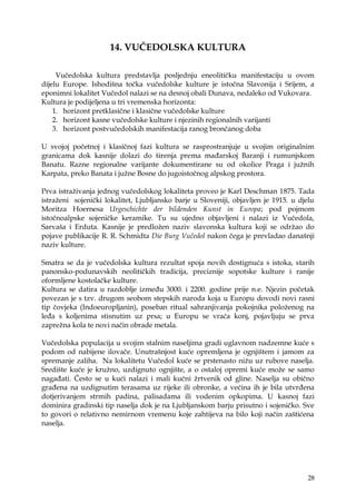 28
14. VUČEDOLSKA KULTURA
Vučedolska kultura predstavlja posljednju eneolitičku manifestaciju u ovom
dijelu Europe. Ishodišna točka vučedolske kulture je istočna Slavonija i Srijem, a
eponimni lokalitet Vučedol nalazi se na desnoj obali Dunava, nedaleko od Vukovara.
Kultura je podijeljena u tri vremenska horizonta:
1. horizont pretklasične i klasične vučedolske kulture
2. horizont kasne vučedolske kulture i njezinih regionalnih varijanti
3. horizont postvučedolskih manifestacija ranog brončanog doba
U svojoj početnoj i klasičnoj fazi kultura se rasprostranjuje u svojim originalnim
granicama dok kasnije dolazi do širenja prema mađarskoj Baranji i rumunjskom
Banatu. Razne regionalne varijante dokumentirane su od okolice Praga i juţnih
Karpata, preko Banata i juţne Bosne do jugoistočnog alpskog prostora.
Prva istraţivanja jednog vučedolskog lokaliteta proveo je Karl Deschman 1875. Tada
istraţeni sojenički lokalitet, Ljubljansko barje u Sloveniji, objavljen je 1915. u djelu
Moritza Hoernesa Urgeschichte der bildenden Kunst in Europa; pod pojmom
istočnoalpske sojeničke keramike. Tu su ujedno objavljeni i nalazi iz Vučedola,
Sarvaša i Erduta. Kasnije je predloţen naziv slavonska kultura koji se odrţao do
pojave publikacije R. R. Schmidta Die Burg Vučedol nakon čega je prevladao današnji
naziv kulture.
Smatra se da je vučedolska kultura rezultat spoja novih dostignuća s istoka, starih
panonsko-podunavskih neolitičkih tradicija, preciznije sopotske kulture i ranije
oformljene kostolačke kulture.
Kultura se datira u razdoblje između 3000. i 2200. godine prije n.e. Njezin početak
povezan je s tzv. drugom seobom stepskih naroda koja u Europu dovodi novi rasni
tip čovjeka (Indoeuropljanin), poseban ritual sahranjivanja pokojnika poloţenog na
leđa s koljenima stisnutim uz prsa; u Europu se vraća konj, pojavljuju se prva
zapreţna kola te novi način obrade metala.
Vučedolska populacija u svojim stalnim naseljima gradi uglavnom nadzemne kuće s
podom od nabijene ilovače. Unutrašnjost kuće opremljena je ognjištem i jamom za
spremanje zaliha. Na lokalitetu Vučedol kuće se prstenasto niţu uz rubove naselja.
Središte kuće je kruţno, uzdignuto ognjište, a o ostaloj opremi kuće moţe se samo
nagađati. Često se u kući nalazi i mali kućni ţrtvenik od gline. Naselja su obično
građena na uzdignutim terasama uz rijeke ili obronke, a većina ih je bila utvrđena
dotjerivanjem strmih padina, palisadama ili vodenim opkopima. U kasnoj fazi
dominira gradinski tip naselja dok je na Ljubljanskom barju prisutno i sojeničko. Sve
to govori o relativno nemirnom vremenu koje zahtijeva na bilo koji način zaštićena
naselja.
 