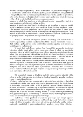 29
Posebnu zanimljivost predstavlja Gradac na Vučedolu. To je relativno mali plato koji
se uzdiţe strmo iznad ostalih prostranih platoa (Kukuruzište Streim, Vinograd Streim
i Vinograd Karasović) na kojima je smješten kompleks naselja. Gradac tu predstavlja
neku vrstu akropole na kojoj je otkriven samo jedan građevinski objekt četvrtastog
oblika s dvije prostorije i bočnim trijemom nazvan megaron.
Megaron iz mlađe faze sadrţavao je talioničke peći unutar i izvan zidova kuće te je
imao karakter metalurškog obrtničkog središta.
Megaron iz starije faze značajan je po ukopima koji se nalaze u njegovoj okolici.
Ispred pročelja megarona u jednoj jami utvrđen je dvostruki ukop muškarca i ţene s
vrlo bogatom opremom popularno nazvan «grob bračnog para». S lijeve strane
pročelja istog megarona otkrivena je ţrtvena jama u kojoj je pohranjen jelen. Ostali
poznati ukopi nalaze se unutar naselja, često u napuštenim jamama, a nema dokaza o
ukapanju pokojnika na posebnim nekropolama izvan naselja.
Posuđe se još uvijek izrađuje bez upotrebe lončarskog kola, ali keramička se
proizvodnja odlikuje skladom i dotjeranošću oblika i ukrasa. Keramičko posuđe se
dijeli na fino i grubo, ali vrlo velike količine fine keramike upućuju na to da se i ona
koristila gotovo svakodnevno.
U ranoj fazi vučedolske kulture kod keramičkih proizvoda dominiraju
bikonične zdjele, lonci, plitke zdjele razgrnutog oboda i zdjele sa zaobljenim
ramenom. Ukras se najčešće smješta samo na jednom segmentu posude i sastoji se od
uskog friza strogo geometrijskih oblika izvedenih tehnikom brazdastog urezivanja
običnog urezivanja i rovašenja uz prisutnost bijele inkrustacije. U pretklasičnoj fazi se
javlja također se javlja i motiv rozete koji je vrlo karakterističan za kulturu.
Klasična faza nastavlja s oblikovanjem dubokih bikoničnih zdjela s jednom
širokom vrpčastom ili tunelastom ručkom, zdjelica na četiri čepaste noge, jajolikih
posuda ravnog dna ili na niskoj prstenastoj nozi te amfora. Posebnost su dvodijelne ili
trodijelne boce, male bikonične zdjele s poklopcem i rupicama, tzv. «kadionice»,
posude u obliku modela krušne peći, kupe na niskoj prstenastoj, zvonastoj ili kriţnoj
nozi, razni tipovi ţrtvenih stolića i td.
Od keramičkih nalaza sa lokaliteta Vučedol treba posebno izdvojiti veliku
zdjelu iz groba bračnog para, tzv. terinu te obrednu keramičku posudu popularno
zvanu «vučedolska golubica».
<Terina iz groba bračnog para pronađena je u vrlo neobičnom poloţaju; prekrivala je
glavu pokojnice. Osim toga, ona je sama po sebi, kao grobni prilog, dio rituala. Iako je
to standardni vučedolski oblik, ovdje je posuda izuzetno velikih dimenzija, a
ukrašena je rozetama i kriţevima koji su ispunjeni crvenom, a ne uobičajenom bijelom
inkrustacijom. Motiv rozete ili kruţnice čest je na posudama vučedolske kulture, a
nerijetko mu se pridaje značenje solarnog motiva. U slučaju terine iz groba bračnog
para gdje se motiv javlja u kombinaciji sa crvenom bojom, moţe se pretpostaviti da
rozeta zaista simbolizira umiranje i ponovno rađanje.
Vučedolski kultni predmeti nedvojbeno pripadaju sferi širega egejsko-
mediteranskog vjerovanja, poznatog kao kult bovida (goveda). Vučedolski primjerci
imaju vrlo bliske analogije u istovrsnim ţrtvenicima predhelenske kretske kulture i
anatolskih eneolitičkih i ranobrončanodobnih gradova poput Catal Höyöka i
 