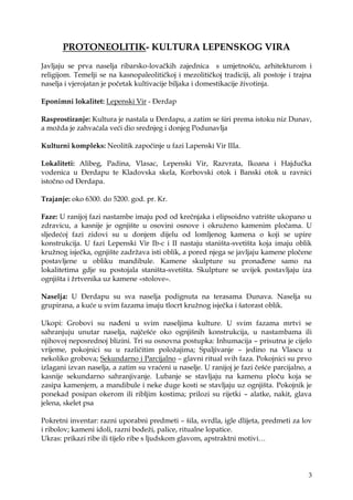 3
PROTONEOLITIK- KULTURA LEPENSKOG VIRA
Javljaju se prva naselja ribarsko-lovačkih zajednica s umjetnošću, arhitekturom i
religijom. Temelji se na kasnopaleolitičkoj i mezolitičkoj tradiciji, ali postoje i trajna
naselja i vjerojatan je početak kultivacije biljaka i domestikacije ţivotinja.
Eponimni lokalitet: Lepenski Vir - Đerdap
Rasprostiranje: Kultura je nastala u Đerdapu, a zatim se širi prema istoku niz Dunav,
a moţda je zahvaćala veći dio srednjeg i donjeg Podunavlja
Kulturni kompleks: Neolitik započinje u fazi Lapenski Vir IIIa.
Lokaliteti: Alibeg, Padina, Vlasac, Lepenski Vir, Razvrata, Ikoana i Hajdučka
vodenica u Đerdapu te Kladovska skela, Korbovski otok i Banski otok u ravnici
istočno od Đerdapa.
Trajanje: oko 6300. do 5200. god. pr. Kr.
Faze: U ranijoj fazi nastambe imaju pod od krečnjaka i elipsoidno vatrište ukopano u
zdravicu, a kasnije je ognjište u osovini osnove i okruţeno kamenim pločama. U
sljedećoj fazi zidovi su u donjem dijelu od lomljenog kamena o koji se upire
konstrukcija. U fazi Lepenski Vir Ib-c i II nastaju staništa-svetišta koja imaju oblik
kruţnog isječka, ognjište zadrţava isti oblik, a pored njega se javljaju kamene pločene
postavljene u obliku mandibule. Kamene skulpture su pronađene samo na
lokalitetima gdje su postojala staništa-svetišta. Skulpture se uvijek postavljaju iza
ognjišta i ţrtvenika uz kamene «stolove».
Naselja: U Đerdapu su sva naselja podignuta na terasama Dunava. Naselja su
grupirana, a kuće u svim fazama imaju tlocrt kruţnog isječka i šatorast oblik.
Ukopi: Grobovi su nađeni u svim naseljima kulture. U svim fazama mrtvi se
sahranjuju unutar naselja, najčešće oko ognjišnih konstrukcija, u nastambama ili
njihovoj neposrednoj blizini. Tri su osnovna postupka: Inhumacija – prisutna je cijelo
vrijeme, pokojnici su u različitim poloţajima; Spaljivanje – jedino na Vlascu u
nekoliko grobova; Sekundarno i Parcijalno – glavni ritual svih faza. Pokojnici su prvo
izlagani izvan naselja, a zatim su vraćeni u naselje. U ranijoj je fazi češće parcijalno, a
kasnije sekundarno sahranjivanje. Lubanje se stavljaju na kamenu ploču koja se
zasipa kamenjem, a mandibule i neke duge kosti se stavljaju uz ognjišta. Pokojnik je
ponekad posipan okerom ili ribljim kostima; prilozi su rijetki – alatke, nakit, glava
jelena, skelet psa
Pokretni inventar: razni uporabni predmeti – šila, svrdla, igle dlijeta, predmeti za lov
i ribolov; kameni idoli, razni bodeţi, palice, ritualne lopatice.
Ukras: prikazi ribe ili tijelo ribe s ljudskom glavom, apstraktni motivi…
 