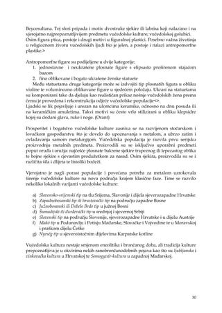 30
Beycesultana. Toj sferi pripada i motiv dvostruke sjekire ili labrisa koji nalazimo i na
vjerojatno najprepoznatljivijem predmetu vučedolske kulture; vučedolskoj golubici.
Osim figura ptica, postoje i drugi motivi u figuralnoj plastici. Posebno vaţna ţivotinja
u religioznom ţivotu vučedolskih ljudi bio je jelen, a postoje i nalazi antropomorfne
plastike.>
Antropomorfne figure su podijeljene u dvije kategorije:
1. jednostavne i neukrašene plosnate figure s elipsasto proširenom stajaćom
bazom
2. fino oblikovane i bogato ukrašene ţenske statuete
Među statuetama druge kategorije moţe se izdvojiti tip plosnatih figura u obliku
violine te voluminozno oblikovane figure u sjedećem poloţaju. Ukrasi na statuetama
su komponirani tako da djeluju kao realističan prikaz nošnje vučedolskih ţena prema
čemu je provedena i rekonstrukcija odjeće vučedolske populacije<>.
Ljudski se lik pojavljuje i urezan na ulomcima keramike, odnosno na dnu posuda ili
na keramičkim amuletima. Takvi motivi su često vrlo stilizirani u obliku klepsidre
kojoj su dodani glava, ruke i noge. (Orant)
Prosperitet i bogatstvo vučedolske kulture zasniva se na razvijenom stočarskom i
lovačkom gospodarstvu što je dovelo do upoznavanja s metalom, a ubrzo zatim i
ovladavanja samom metalurgijom. Vučedolska populacija je razvila prvu serijsku
proizvodnju metalnih predmeta. Proizvodili su se isključivo uporabni predmeti
poput oruđa i oruţja: najčešće plosnate bakrene sjekire trapeznog ili lepezastog oblika
te bojne sjekire s cjevastim produţetkom za nasad. Osim sjekira, proizvodila su se i
različita šila i dlijeta te listoliki bodeţi.
Vjerojatno je nagli porast populacije i povećana potreba za metalom uzrokovala
širenje vučedolske kulture na nova područja krajem klasične faze. Time se razvilo
nekoliko lokalnih varijanti vučedolske kulture:
a) Slavonsko-srijemski tip na tlu Srijema, Slavonije i dijela sjeverozapadne Hrvatske
b) Zapadnobosanski tip ili hrustovački tip na području zapadne Bosne
c) Južnobosanski ili Debelo Brdo tip u juţnoj Bosni
d) Šumadijski ili đurđevački tip u srednjoj i sjevernoj Srbiji
e) Slovenski tip na području Slovenije, sjeverozapadne Hrvatske i u dijelu Austrije
f) Makó tip u Podunavlju i Potisju Mađarske, Slovačke i Vojvodine te u Moravskoj
i praškom dijelu Češke
g) Nyrség tip u sjeveroistočnim dijelovima Karpatske kotline
Vučedolska kultura nestaje smjenom eneolitika i brončanog doba, ali tradicija kulture
prepoznatljiva je u okvirima nekih ranobrončanodobnih pojava kao što su ljubljanska i
vinkovačka kultura u Hrvatskoj te Somogyvár-kultura u zapadnoj Mađarskoj.
 