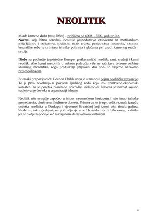 4
Mlađe kameno doba (neos; lithos) – pribliţno od 6000. – 3500. god. pr. Kr.
Novosti koje bitno određuju neolitik: gospodarstvo zasnovano na motičarskom
poljodjelstvu i stočarstvu, sjedilački način ţivota, proizvodnja lončarske, odnosno
keramičke robe te primjena tehnike poliranja i glačanja pri izradi kamenog oruđa i
oruţja.
Dioba za područje jugoistočne Europe: pretkeramički neolitik, rani, srednji i kasni
neolitik. Ako kasni mezolitik u nekom području više ne zadrţava izvorne osobine
klasičnog mezolitika, nego predstavlja prijelazni dio onda to vrijeme nazivamo
protoneolitikom.
Britanski prapovjesničar Gordon Childe uveo je u znanost pojam neolitičke revolucije.
To je prva revolucija u povijesti ljudskog roda koja ima društveno-ekonomski
karakter. To je početak planirane privredne djelatnosti. Najveća je novost svjesno
sudjelovanje čovjeka u organizaciji ishrane.
Neolitik nije svugdje započeo u istom vremenskom horizontu i nije imao jednake
gospodarske, društvene i kulturne domete. Primjer za to je npr. velik razmak između
početka neolitika u Đerdapu i sjevernoj Hrvatskoj koji iznosi oko tisuću godina.
Međutim, tako gledajući, na području sjeverne Hrvatske nije ni bilo ranog neolitika
jer on ovdje započinje već razvijenom starčevačkom kulturom.
 