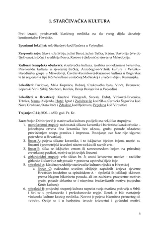 5
1. STARČEVAČKA KULTURA
Prvi izraziti predstavnik klasičnog neolitika na tlu većeg dijela današnje
kontinentalne Hrvatske.
Eponimni lokalitet: selo Starčevo kod Pančeva u Vojvodini.
Rasprostiranje: čitava uţa Srbija, juţni Banat, juţna Bačka, Srijem, Slavonija (sve do
Bjelovara), istočna i središnja Bosna, Kosovo i djelomično sjeverna Makedonija.
Kulturni kompleks obuhvaća: starčevačka kultura, tesalska monokromna keramika,
Ptorosesklo kultura u sjevernoj Grčkoj, Anzabegovo-Vršnik kultura i Veluško-
Porodinska grupa u Makedoniji, Čavdar-Kremikovci-Karanovo kultura u Bugarskoj
te tri regionalna tipa Körös kulture u istočnoj Mađarskoj i u većem dijelu Rumunjske.
Lokaliteti: Pavlovac, Mala Kopašica, Bubanj, Crnkovačka bara, Vinča, Drenovac,
Lepenski Vir u Srbiji; Starčevo, Kozluk, Donja Branjevina u Vojvodini
Lokaliteti u Hrvatskoj: Kneţevi Vinogradi, Sarvaš, Erdut, Vinkovci-Ervenica,
Trţnica, Nama, Zvijezda, Hotel; Igrač i Zadubravlje kod SB-a, Cernička Šagovina kod
Nove Gradiške, Stara Rača i Ţdralovi kod Bjelovara, Pepelana kod Virovitice
Trajanje: C-14; 6000. – 4850. god. Pr. Kr.
Faze: Stojan Dimitrijević je starčevačku kulturu podijelio na nekoliko stupnjeva:
1. monokromni stupanj: nedostatak slikane keramike i barbotina; karakteristike –
jednobojna crvena fina keramika bez ukrasa, grubo posuđe ukrašeno
prevlačenjem snopa grančica i impressu. Postojanje ove faze nije sigurno
potvrđeno u Hrvatskoj.
2. linear-A: pojava slikane keramike, i to isključivo bijelom bojom, motivi su
linearni i geometrijski izvedeni nizom točkica ili ravnih crta
3. linear-B: slika se isključivo crnom ili tamnosmeđom bojom na prirodnoj
crvenkastoj podlozi, motivi su još uvijek linearni
4. girlandoidni stupanj: vrlo sličan br. 3; unosi krivocrtne motive – različite
girlande i lukovi uz rub posude + ponovna upotreba bijele boje
5. spiraloid-A: klasično razdoblje starčevačke kulture; rijedak u Hrvatskoj
a. linear C: naknadno uveden; obiljeţje zapadnih krajeva sjeverne
Hrvatske; istodoban sa spiraloidom-A – tipološki ih odlikuje sklonost
prema blagom bikonitetu posuda, ali on zadrţava pravocrtne motive;
grubo posuđe dekorira se i nizovima bradavičastih motiva (susjedna
Körös kultura)
6. spiraloid-B: posljednji stupanj; kultura napušta svoja matična područja u Srbiji
i širi se u prekosavske i prekodunavske regije. Uzrok je bilo nastajanje
vinčanske kulture kasnog neolitika. Novost je pojava bikoniteta preuzetog od
«vinče». Ovdje se i u barbotinu izvode krivocrtni i girlandni motivi.
 