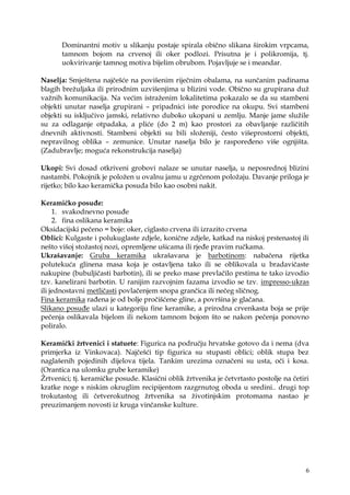 6
Dominantni motiv u slikanju postaje spirala obično slikana širokim vrpcama,
tamnom bojom na crvenoj ili oker podlozi. Prisutna je i polikromija, tj.
uokvirivanje tamnog motiva bijelim obrubom. Pojavljuje se i meandar.
Naselja: Smještena najčešće na povišenim riječnim obalama, na sunčanim padinama
blagih breţuljaka ili prirodnim uzvišenjima u blizini vode. Obično su grupirana duţ
vaţnih komunikacija. Na većim istraţenim lokalitetima pokazalo se da su stambeni
objekti unutar naselja grupirani – pripadnici iste porodice na okupu. Svi stambeni
objekti su isključivo jamski, relativno duboko ukopani u zemlju. Manje jame sluţile
su za odlaganje otpadaka, a pliće (do 2 m) kao prostori za obavljanje različitih
dnevnih aktivnosti. Stambeni objekti su bili sloţeniji, često višeprostorni objekti,
nepravilnog oblika – zemunice. Unutar naselja bilo je raspoređeno više ognjišta.
(Zadubravlje; moguća rekonstrukcija naselja)
Ukopi: Svi dosad otkriveni grobovi nalaze se unutar naselja, u neposrednoj blizini
nastambi. Pokojnik je poloţen u ovalnu jamu u zgrčenom poloţaju. Davanje priloga je
rijetko; bilo kao keramička posuda bilo kao osobni nakit.
Keramičko posuđe:
1. svakodnevno posuđe
2. fina oslikana keramika
Oksidacijski pečeno = boje: oker, ciglasto crvena ili izrazito crvena
Oblici: Kulgaste i polukuglaste zdjele, konične zdjele, katkad na niskoj prstenastoj ili
nešto višoj stoţastoj nozi, opremljene ušicama ili rjeđe pravim ručkama.
Ukrašavanje: Gruba keramika ukrašavana je barbotinom: nabačena rijetka
polutekuća glinena masa koja je ostavljena tako ili se oblikovala u bradavičaste
nakupine (bubuljičasti barbotin), ili se preko mase prevlačilo prstima te tako izvodio
tzv. kanelirani barbotin. U ranijim razvojnim fazama izvodio se tzv. impresso-ukras
ili jednostavni metličasti povlačenjem snopa grančica ili nečeg sličnog.
Fina keramika rađena je od bolje pročišćene gline, a površina je glačana.
Slikano posuđe ulazi u kategoriju fine keramike, a prirodna crvenkasta boja se prije
pečenja oslikavala bijelom ili nekom tamnom bojom što se nakon pečenja ponovno
poliralo.
Keramički ţrtvenici i statuete: Figurica na području hrvatske gotovo da i nema (dva
primjerka iz Vinkovaca). Najčešći tip figurica su stupasti oblici; oblik stupa bez
naglašenih pojedinih dijelova tijela. Tankim urezima označeni su usta, oči i kosa.
(Orantica na ulomku grube keramike)
Ţrtvenici; tj. keramičke posude. Klasični oblik ţrtvenika je četvrtasto postolje na četiri
kratke noge s niskim okruglim recipijentom razgrnutog oboda u sredini.. drugi top
trokutastog ili četverokutnog ţrtvenika sa ţivotinjskim protomama nastao je
preuzimanjem novosti iz kruga vinčanske kulture.
 