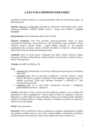7
2. KULTURA IMPRESSO-KERAMIKE
Autohtona neolitska kultura na istočnoj jadranskoj obali (od Tršćanskog zaljeva do
Boke kotorske).
Eponim: impresso = otiskivanje: keramika je ukrašavana otiskivanjem prsta, nokta,
zašiljenog predmeta, najčešće školjke cardium – drugi naziv kulture je cardium
keramika
Rasprostiranje: istočna jadranska obala, otoci i zaleđe
Kulturni kompleks: Veći broj nalazišta impresso-keramike nalazi se iznad
mezolitičkih horizonata. Sama kultura je više mezolitička nego neolitička. Nema
nikakvih tragova obrade zemlje i uzgoja biljaka, prisutni su tek pokušaji
pripitomljavanja ţivotinja, kameni artefakti obrađeni su isključivo okresivanjem;
jedina bitna novost je izrada keramičkog posuđa.
Lokaliteti: Jami na Sredi (Cres), Vorganska peć (Krk), Smilćić, Krković, Škarin
Samograd, Markova špilja (Hvar), Gudnja, Danilo, Crvena Stijena, (Zelena Pećina i
Stolac u Hercegovini)
Trajanje: oko 6000. do 4500. pr. Kr.
Faze:
1. najstarija faza: ukrašavanje se izvodi po cijeloj povšini posude, bez određenog
reda i stila
2. razvijenija faza: otisci se povezuju i grupiraju u cik-cak, valovite i druge
motive. Keramika je ujedno kvalitetnija. Osim ubadanja i ţigosanja javlja se i
tehnika urezivanja. Osim tako ukrašene keramike u upotrebi je i fina
monokromna keramika.
3. posljednja faza: sve je češći način ukrašavanja urezanim i udubljenim
geometrijskim motivima – spirale i sl.
Naselja: Nastambe su bile u prvoj fazi bile špiljskog karaktera; tek u drugoj fazi
populacija se okreće poljodjelstvu i obradi polja pa dolazi do migracije u sjevernu
Dalmaciju, na obale rijeka ili niske poluotoke. Grade se prva stalna naselja. Stambeni
objekti su kruţnog oblika ili u obliku zemunica. U Smilčiću kod Zadra su otkriveni i
kruţni rovovi oko naselja.
Ukopi: Nema podataka…
Keramika: Vrlo je primitivna; oblici su jednostavni kuglasti, polukuglasti ili jajoliki
bez posebno izraţene noge ili vrata. Osim cardium školjke za ubadanje su korištena
različita koštana i kremena šila, noţići, kosti, šuplje trske, puţeve kućice i dr.
 