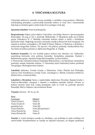 8
4. VINČANSKA KULTURA
Vinčanska kultura je začetnik novog razdoblja u neolitiku ovog prostora. Otkrićem
redukcijskog postupka u proizvodnji keramike dobiva se crna, siva i tamnosmeđa
boja koja se dodatno glača i polira kako bi se postigao visok sjaj.
Eponimni lokalitet: Vinča kraj Beograda
Rasprostiranje: Srijem, juţni dijelovi Vojvodine, uţa Srbija, Kosovo i sjeverozapadna
Rumunjska. Na jug se širi u područje Makedonije. U Skopskom polju joj je bliska
grupa Zelenikovo II. U Metohiji vinčanska kultura dolazi u dodir s neolitikom
jadranske obale. Najjuţnije poznato vinčansko naselje je Beran-krš kod Ivangrada. Na
zapadu je kultura zastupljena u SZ Srbiji SI Bosni, Srijemu. U Bačkoj je u dodirima s
nosiocima lengyelske kulture. Na sjeveru i SI pokriva područje Aranka-Moris-Tisa.
Na istoku je kultura prisutna u dijelovima Bugarske, tj. Trakije.
Kulturni kompleks: Uz niz srodnih pojava kultura čini okosnicu tzv. balkansko-
anatolskog horizonta crno polirane keramike. Kompleksu pripadaju: Dudesti i
Bolintineanu grupe, sopotsko-lengyelski kompleks, Larissa kultura…
U Pomoravlju vinčansku kulturu nasljeđuje Bubanj-Hum, a na klasičnom vinčanskom
području nastaje badenska kultura. U Panonskoj nizini badenskoj kulturi prethode
Tiszapolgar i Bodrogkeresztur kulture.
Lokaliteti: Jablanica, Tordoš, Gradac u Zlokućanu, Vinča, Pločnik kod Prokuplja,
Lipovac kod Aranđelovca, Gornja Tuzla, Anzabegovo i Bršnik, Gomolava-Hrtkovci,
Rudna Glava u istočnoj Srbiji…
Lokaliteti u Hrvatskoj: Samo u najistočnijim dijelovima Hrvatske; Bapska-Gradac i
Vukovar-Berendijev vinograd + importi u naseljima sopotske kulture. Ovamo se
kultura proteţe pred kraj svojeg postojanja; tada se svodi na područje sjeverne
Šumadije, Mačve, Srijema i sjeveroistočne Bosne.
Trajanje: okvirno – III. tis. pr. Kr.
Faze:
Garašanin Milojčić
Vinča-Tordoš I Vinča A
Vinča-Tordoš II Vinča B1
gradačka faza Vinča B2
Vinča-Pločnik I Vinča B2/početak C
Vinča-Pločnik IIa Vinča C
Vinča-Pločnik IIb Vinča D
Naselja: U većini slučajeva naselja su višeslojna, a po poloţaju se malo razlikuju od
starčevačkih. Karakteristična su naselja na riječnim terasama, na blagim padinama
 