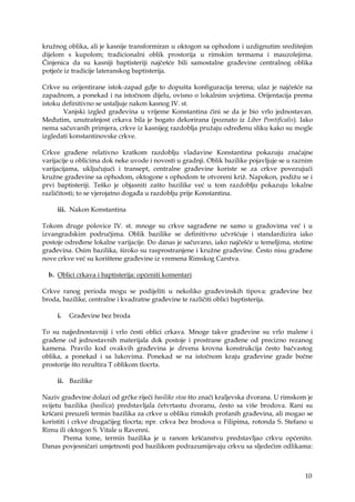 10
kružnog oblika, ali je kasnije transformiran u oktogon sa ophodom i uzdignutim središnjim
dijelom s kupolom; tradicionalni oblik prostorija u rimskim termama i mauzolejima.
Činjenica da su kasniji baptisteriji najčešće bili samostalne građevine centralnog oblika
potječe iz tradicije lateranskog baptisterija.
Crkve su orijentirane istok-zapad gdje to dopušta konfiguracija terena; ulaz je najčešće na
zapadnom, a ponekad i na istočnom dijelu, ovisno o lokalnim uvjetima. Orijentacija prema
istoku definitivno se ustaljuje nakon kasnog IV. st.
Vanjski izgled građevina u vrijeme Konstantina čini se da je bio vrlo jednostavan.
Međutim, unutrašnjost crkava bila je bogato dekorirana (poznato iz Liber Pontificalis). Iako
nema sačuvanih primjera, crkve iz kasnijeg razdoblja pružaju određenu sliku kako su mogle
izgledati konstantinovske crkve.
Crkve građene relativno kratkom razdoblju vladavine Konstantina pokazuju značajne
varijacije u oblicima dok neke uvode i novosti u gradnji. Oblik bazilike pojavljuje se u raznim
varijacijama, uključujući i transept, centralne građevine koriste se za crkve povezujući
kružne građevine sa ophodom, oktogone s ophodom te otvoreni križ. Napokon, podižu se i
prvi baptisteriji. Teško je objasniti zašto bazilike već u tom razdoblju pokazuju lokalne
različitosti; to se vjerojatno događa u razdoblju prije Konstantina.
iii. Nakon Konstantina
Tokom druge polovice IV. st. mnoge su crkve sagrađene ne samo u gradovima već i u
izvangradskim područjima. Oblik bazilike se definitivno učvršćuje i standardizira iako
postoje određene lokalne varijacije. Do danas je sačuvano, iako najčešće u temeljima, stotine
građevina. Osim bazilika, široko su rasprostranjene i kružne građevine. Često nisu građene
nove crkve već su korištene građevine iz vremena Rimskog Carstva.
b. Oblici crkava i baptisterija: općeniti komentari
Crkve ranog perioda mogu se podijeliti u nekoliko građevinskih tipova: građevine bez
broda, bazilike, centralne i kvadratne građevine te različiti oblici baptisterija.
i. Građevine bez broda
To su najjednostavniji i vrlo česti oblici crkava. Mnoge takve građevine su vrlo malene i
građene od jednostavnih materijala dok postoje i prostrane građene od precizno rezanog
kamena. Pravilo kod ovakvih građevina je drvena krovna konstrukcija često bačvastog
oblika, a ponekad i sa lukovima. Ponekad se na istočnom kraju građevine grade bočne
prostorije što rezultira T oblikom tlocrta.
ii. Bazilike
Naziv građevine dolazi od grčke riječi basilike stoa što znači kraljevska dvorana. U rimskom je
svijetu bazilika (basilica) predstavljala četvrtastu dvoranu, često sa više brodova. Rani su
kršćani preuzeli termin bazilika za crkve u obliku rimskih profanih građevina, ali mogao se
koristiti i crkve drugačijeg tlocrta; npr. crkva bez brodova u Filipima, rotonda S. Stefano u
Rimu ili oktogon S. Vitale u Ravenni.
Prema tome, termin bazilika je u ranom kršćanstvu predstavljao crkvu općenito.
Danas povjesničari umjetnosti pod bazilikom podrazumijevaju crkvu sa sljedećim odlikama:
 