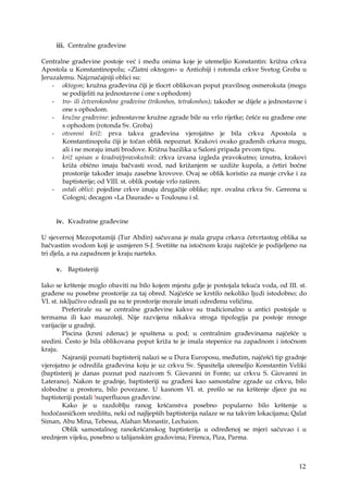 12
iii. Centralne građevine
Centralne građevine postoje već i među onima koje je utemeljio Konstantin: križna crkva
Apostola u Konstantinopolu; «Zlatni oktogon» u Antiohiji i rotonda crkve Svetog Groba u
Jeruzalemu. Najznačajniji oblici su:
- oktogon; kružna građevina čiji je tlocrt oblikovan poput pravilnog osmerokuta (mogu
se podijeliti na jednostavne i one s ophodom)
- tro- ili četverokonhne građevine (trikonhos, tetrakonhos); također se dijele a jednostavne i
one s ophodom.
- kružne građevine: jednostavne kružne zgrade bile su vrlo rijetke; češće su građene one
s ophodom (rotonda Sv. Groba)
- otvoreni križ: prva takva građevina vjerojatno je bila crkva Apostola u
Konstantinopolu čiji je točan oblik nepoznat. Krakovi ovako građenih crkava mogu,
ali i ne moraju imati brodove. Križna bazilika u Saloni pripada prvom tipu.
- križ upisan u kvadrat/pravokutnik: crkva izvana izgleda pravokutno; iznutra, krakovi
križa obično imaju bačvasti svod, nad križanjem se uzdiže kupola, a četiri bočne
prostorije također imaju zasebne krovove. Ovaj se oblik koristio za manje crvke i za
baptisterije; od VIII. st. oblik postaje vrlo raširen.
- ostali oblici: pojedine crkve imaju drugačije oblike; npr. ovalna crkva Sv. Gereona u
Cologni; decagon «La Daurade» u Toulousu i sl.
iv. Kvadratne građevine
U sjevernoj Mezopotamiji (Tur Abdin) sačuvana je mala grupa crkava četvrtastog oblika sa
bačvastim svodom koji je usmjeren S-J. Svetište na istočnom kraju najčešće je podijeljeno na
tri djela, a na zapadnom je kraju narteks.
v. Baptisteriji
Iako se krštenje moglo obaviti na bilo kojem mjestu gdje je postojala tekuća voda, od III. st.
građene su posebne prostorije za taj obred. Najčešće se krstilo nekoliko ljudi istodobno; do
VI. st. isključivo odrasli pa su te prostorije morale imati određenu veličinu.
Preferirale su se centralne građevine kakve su tradicionalno u antici postojale u
termama ili kao mauzoleji. Nije razvijena nikakva stroga tipologija pa postoje mnoge
varijacije u gradnji.
Piscina (krsni zdenac) je spuštena u pod; u centralnim građevinama najčešće u
sredini. Često je bila oblikovana poput križa te je imala stepenice na zapadnom i istočnom
kraju.
Najraniji poznati baptisterij nalazi se u Dura Europosu, međutim, najčešći tip gradnje
vjerojatno je odredila građevina koju je uz crkvu Sv. Spasitelja utemeljio Konstantin Veliki
(baptisterij je danas poznat pod nazivom S. Giovanni in Fonte; uz crkvu S. Giovanni in
Laterano). Nakon te gradnje, baptisteriji su građeni kao samostalne zgrade uz crkvu, bilo
slobodne u prostoru, bilo povezane. U kasnom VI. st. prešlo se na krštenje djece pa su
baptisteriji postali !superfluous građevine.
Kako je u razdoblju ranog kršćanstva posebno popularno bilo krštenje u
hodočasničkom središtu, neki od najljepših baptisterija nalaze se na takvim lokacijama; Qalat
Siman, Abu Mina, Tebessa, Alahan Monastir, Lechaion.
Oblik samostalnog ranokršćanskog baptisterija u određenoj se mjeri sačuvao i u
srednjem vijeku, posebno u talijanskim gradovima; Firenca, Piza, Parma.
 