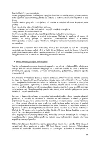 14
Razni oblici crkvenog namještaja:
Ambon; propovjedaonica; uzvišenje sa kojeg je đakon čitao evanđelje; stajao je izvan svetišta,
često u južnom dijelu središnjeg broda; do ambona je često vodilo stubište sa jednim ili dva
kraka.
Templon; oltarna pregrada; razdvaja brod od svetišta, a sastoji se od ulaza, stupova i ploča
(plutej)
Solea; ograda koja teče od templona do ambona.
Oltar; oblikovan je u obliku stola sa četiri noge (ili više) koje nose ploču
Ciborij; kameni baldahin iznad oltara.
Sinthronon; sjedišta za svećenike, najčešće poredana polukružno uz zid apside.
Cathedra; sjedalo za biskupa, u sredini sinthronona. Najčešće je izrađena od drveta ili
kamena, ali postoji primjer od bjelokosti (Maksimijanova katedra u Ravenni).
Stolovi; ponekad je u crkvi stajalo više stolova na koje su vjernici stavljali darove namijenjene
siromašnima.
Brodolom kod Marzamena (blizu Sirakuze); brod je bio natovaren sa oko 80 t crkvenog
namještaja namijenjenog nekoj crkvi u Italiji ili na Balkanu; namještaj (stupovi, kapiteli,
grede, pluteji sa stupićima, oltar i četiri stupa za ciborij) bili su izrađeni od prokoneškog sivo-
crnog mramora dok je ambon bio od zelenog mramora iz Tesalije.
e. Oblici crkvene gradnje u provincijama
Ono što kod crkava iz vremena Konstantina posebno fascinira je različitost oblika u kojima se
javljaju. Lokalni stilovi dodatno obogaćuju tu raznolikost: razlike su česte u tlocrtima,
proporcijama, gradnji balkona, krovnim konstrukcijama, potpornjima, oblicima apside,
ornamentu i sl.
Rim. U Rimu prevladavaju bazilike, najčešće trobrodne. Peterobrodne su bazilike iznimne;
Sv. Spas, Sv. Petar, Sv. Pavao. Ponekad crkve imaju transept; Sv. Petar i Sv. Pavao. Posebni
oblici su ophodne bazilike sa stubovima; Sv. Sebastian, Sv. Agneza. Sačuvana je samo jedna
centralna građevina s ophodom; S. Stefano Rotondo. Izvana, crkve su vrlo jednostavne;
zidovi su građeni od cigle, na jednom užem kraju nalazi se ulazna dvorana (portik), a mnogo
rjeđe javlja se atrij. Okrugla apsida je pravilo iako postoji jedna iznimka; poligonalna apsida
na crkvi S. Giovani a Porta Latina.
Ravenna. U Ravenni je sačuvan nevjerojatan broj ranokršćanskih crkava i drugih sakralnih
građevina, a dodatne su otkrivene u arheološkim istraživanjima. Ravenna je postala
prijestolnica 402. god. te se iznimno razvila, međutim, u srednjem vijeku i kasnije nije imala
preveliku važnost tako da su stare građevine ostale iznimno dobro sačuvane. U gradnji
prevladavaju trobrodne bazilike bez transepta; Sv. Ivan Evanđelist, S. Apollinare Nuovo, S.
Apolinare in Classe. Postoji jedna bazilika širokih lukova kakve su inače tipične za Siriju; S.
Michele in Africiosco, peterobrodna bazilika; Basilica Ursiana, križna bazilika otvorenog
tipa; S. Croce te oktogon s ophodom; A. Vitale.
Sliku dopunjavaju: Baptisterij ortodoksnih, Baptisterij arijevaca, mauzolej Gale Placidije te
ostaci Teoderikove palače. Zidovi građevina najčešće su od cigle razbijeni slijepim lukovima,
a apside su često poligonalne.
Milano. Grad je često korišten kao carska prijestolnica nakon 353. i između 380 i 402. god.
najveći broj crkava podignut je nakon 375. kada biskup postaje Ambros. Oblici crkava
iznimno su raznoliki; trobrodne bazilike; S. Ambrogio, trobrodne s transeptom; S.
 