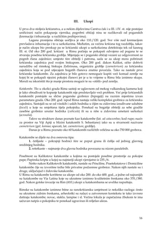 16
III. Ukopi
U prva dva stoljeća kršćanstva, a u nekim dijelovima Carstva čak i u III. i IV. st. nije postojao
unificirani način pokapanja vjernika; pogrebni običaji nisu se razlikovali od poganskih
(kremacija i inhumacija u različitim podtipovima).
Lagana promjena običaja uočljiva je oko 110./120. god. Sve više nad kremacijom
prevladava inhumacija i to u sarkofazima. Međutim, za većinu kršćana tog razdoblja, takav
je način ukopa bio preskup pa se kršćanski ukopi u sarkofazima detektiraju tek od kasnog
III. st. Od oko 200 god. kršćani u Rimu počinju se pokapati odvojeno od pogana te se
stvaraju posebna kršćanska groblja. Mijenjaju se i poganski običaji vezani uz odgovornost za
pogreb člana zajednice; umjesto šire obitelji i patrona, sada se za ukop mora pobrinuti
kršćanska zajednica pod svojim biskupom. Oko 200 god. đakon Kalikst, očito dobivši
narudžbu od rimskog biskupa Zefirinusa, organizira groblje (coemeterium) za kršćansku
zajednicu koja se pod utjecajem bogatih članova znatno povećala. Tako su nastale prve
kršćanske katakombe. Za zajednicu je bilo gotovo nemoguće kupiti veći komad zemlje na
kojoj bi se pokapali njezini pokojni članovi jer je u to vrijeme u Rimu bila iznimno skupa.
Morali su iskoristiti što je manje prostora moguće te su «otišli» pod zemlju.
Katakombe. Tlo u okolici grada Rima sastoji se uglavnom od mekog vulkanskog kamena koji
je lako obrađivati te kopanje katakombi nije predstavljalo veći problem. Već prije kršćanskih
katakombi postojale su slične poganske grobnice (hipogeji) na raznim mjestima izvan
parametara grada. Oko 200. god. ispod Rima nastaju veliki kompleksi grobnica za kršćansku
zajednicu. Sastojali su se od visokih i uskih hodnika u čijim su zidovima izrađivane udubine
(loculi) u koje su smještana tijela pokojnika. Ponekad su bogatije obitelji za sebe gradile
zasebne grobnice unutar hodnika (cubicula) ili su u niše u zidovima umetani sarkofazi
(acrosolia).
Takve su strukture danas poznate kao katakombe (lat. ad catacumbas; kod rupe; naziv
za prostor na Viji Apiji u blizini katakombi S. Sebastiano) iako su u stvarnosti nazivane
coemeterium (grč. koimao; spavati, lat. coemeterium; groblje).
Danas je u Rimu poznato oko 60 katakombi različitih veličina sa oko 750 000 grobova.
Katakombe se dijele na dva osnovna tipa:
1. češljaste – pokrajnji hodnici šire se poput grana ili češlja od jednog glavnog
središnjeg hodnika.
2. rešetkaste – najmanje dva glavna hodnika povezana su nizom paralelnih.
Posebnost su Kalikstove katakombe u kojima su postojale posebne prostorije za pokojne
pape; Papinska kripta u kojoj su najstariji ukopi vjerojatno iz 235./6.
Nešto nakon Kalikstovih katakombi, nastale su Prisciline, Praetekstatove i Domiciline
katakombe čije su izvorišne točke bile privatne podzemne grobnice. Nakon njih nastale su i
druge, uključujući i židovske katakombe.
U Rimu su katakombe korištene za ukope od oko 200. do oko 400. god., a jedne od najranijih
su katakombe na Via Latina koje su ukrašene iznimno kvalitetnim freskama oko 370./380.
god. Nakon gotske invazije na Rim (410.) ukopi u katakombama se uvelike napuštaju.
Rimske su katakombe iznimno bitne za ranokršćansku umjetnost iz nekoliko razloga: često
su ukrašene zidnim freskama, arheološki su nalazi u zatvorenom kontekstu te tako izvrsno
datiraju katakombe; novac, staklo, lampise i sl. Većina lokula je zapečaćena žbukom te ima
sačuvan natpis o pokojniku te ponekad ugraviran ili reljefan ukras.
 
